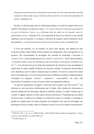risqué pour la protection des salariés parce qu’on peut avoir des petits dictateurs qui font
       la pluie et le beau temps et qui se situent au-dessus des lois sur le plan de la législation du
       travail » (entretien n°1).


       De plus, le chef de projet dans les télécommunications et la chef de marché disent avoir
souffert d’une absence de directives claires : « C’est une source de stress parce que quand on
n’a pas de directives claires, on a forcément plus de poids sur les épaules, nous les
opérationnels en bas » (entretien n°2). Il est important de pouvoir se reposer sur une autorité
supérieure, cela est rassurant. A ce propos, le directeur de magasin vante les bienfaits d’avoir
des supérieurs : « ils peuvent absorber la pression qui est mise en haut » (entretien n°6).


       Il n’est pas question, ici, de remettre en cause toute autorité, tout dépend du type
d’autorité en place. Marie Parker Follet, pionnière du management, était avant-gardiste sur la
question. Elle recommandait de développer des autorités de leadership, c’est-à-dire le
« pouvoir-avec », soit le partage du pouvoir, et non le « pouvoir-sur ». Selon cette chercheuse,
« le meilleur leader n’a pas de subordonnés, mais des hommes et des femmes travaillant avec
lui »153, c’est une personne qui ne donne pas uniquement des directives et qui accompagne le
salarié pour le rendre capable d’effectuer les missions confiées. Il paraissait inconcevable à
cette chercheuse que les ordres n’émanent que du sommet. Un pouvoir central doit exister
mais il doit également y avoir des interactions entre les différents membres et départements de
l’entreprise. Le triptyque « Autorité / compétence / responsabilité » est, selon cette
théoricienne, la condition sine qua non pour rendre une organisation efficace.
       Ce type de management est appelé « leadership démocratique » par Kurt Lewin154. Les
décisions ne sont pas prises arbitrairement par le leader, elles résultent de discussions et
tiennent compte de l'avis du groupe. Quand un problème émerge, le leader n’impose pas sa
volonté, il suggère toujours un choix parmi plusieurs alternatives. Il participe peu aux tâches
de travail mais il s'efforce de s’intégrer au collectif de travail. Ce modèle a l’avantage de
prendre en compte toutes les parties prenantes de l’entreprise mais aussi de développer une
performance élevée et stable, même en l'absence du chef car tous les salariés sont autonomes.



153
      FOLLET, 1941, p. 263, op. cit.,. MOUSLI Marc, « Marie Parker Follett, pionnière du management », Cahiers
du Lipsor, série recherche n°2, octobre 2000, p.39
154
      PLANE, 2008, p. 36

                                                                                                  Page | 101
 