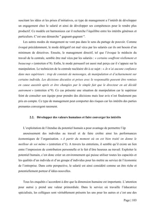suscitant les idées et les prises d’initiatives, ce type de management a l’intérêt de développer
un engagement chez le salarié et ainsi de développer ses compétences pour le rendre plus
productif. Ce modèle est harmonieux car il recherche l’équilibre entre les intérêts généraux et
particuliers. C’est une démarche " gagnant-gagnant ".
   Les autres modes de mangement ne vont pas dans le sens du partage de pouvoir. Comme
évoqué précédemment, le mode délégatif est mal vécu par les salariés car ils ont besoin d’un
minimum de directives. Ensuite, le management directif, tel que l’évoque le médecin du
travail de la centrale, semble être mal vécu par les salariés : « certains souffrent réellement et
beaucoup » (entretien n°8). Enfin, le mode persuasif est aussi mal perçu car il s’appuie sur la
manipulation. Le technicien de la centrale nucléaire dit à ce sujet : « Je n’ai aucune confiance
dans mes supérieurs : trop de constats de mensonges, de manipulation et d’acharnement sur
certains individu. Les décisions discutées et prises avec le responsable peuvent être remises
en cause aussitôt après et être changées par le simple fait que le directeur en ait décidé
autrement » (entretien n°9). Ce cas présente une situation de manipulation car le supérieur
feint de consulter son équipe pour prendre des décisions mais leur avis n’est finalement pas
pris en compte. Ce type de management peut comporter des risques car les intérêts des parties
prenantes convergent rarement.


         2.2. Développer des valeurs humaines et faire converger les intérêts


   L’exploitation de l’étendue du potentiel humain a pour avantage de permettre l’ép
   anouissement des individus au travail et de faire croître ainsi les performances
économiques de l’organisation. « A partir du moment où on est bien traité on donne le
meilleur de soi même » (entretien n°1). A travers les entretiens, il semble qu’il existe un lien
entre l’impression de contribution personnelle et le fait d’être heureux au travail. Exploiter le
potentiel humain, c’est donc créer un environnement qui puisse utiliser toutes les capacités et
les qualités d’un individu et d’un groupe d’individus pour les mettre au service de l’économie
de l’entreprise. Dans cette perspective, le salarié est ainsi considéré comme un être riche et
potentiellement porteur d’idées nouvelles.


   Tous les enquêtés s’accordent à dire que la dimension humaine est importante. L’attention
pour autrui y prend une valeur primordiale. Dans le service où travaille l’éducatrice
spécialisée, les collègues sont véritablement présents les uns pour les autres et c’est une des

                                                                                       Page | 103
 