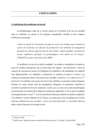 CONCLUSION



L’exploitation de la souffrance au travail


           La problématique, objet de ce travail, portait sur l’existence d’un lien de causalité
entre la souffrance au travail, et les pratiques managériales actuelles et leur exigence
d’efficacité économique.


           « Dans un monde où l’économie n’est plus au service de l’homme mais l’homme au
           service de l’économie, les objectifs de productivité et les méthodes de management
           poussent les salariés jusqu’au bout de leurs limites. Jamais maladies, accidents du
           travail, souffrances physiques et psychologiques n’ont atteint un tel niveau ».
           (VIALLET, La mise à mort du travail, 2009).


           La souffrance au travail est réelle et palpable. Les études se multiplient et mettent en
cause les modèles managériaux qui se situent dans une logique " néo-taylorienne ". Dans un
contexte de concurrence accrue et d’obligation de rentabilité et de profitabilité, les rapports
sont dépersonnalisés, les solidarités se dissolvent, le contrôle est poussé à l’excès et la
confiance est fortement altérée. On assiste à une véritable « aliénation » et « dépossession »156
du travail. Ces méthodes sont sources de stress et de souffrance, et pourtant certains dirigeants
utilisent ces maux comme outil de management. Dirigeants et actionnaires cherchent à
accroître la productivité de leurs employés et selon, eux, le stress est un état psychologique
censé permettre aux salariés de se dépasser et d'agir plus rapidement. C’est ce que l’on appelle
le management par le stress157, c’est un instrument utilisé pour obtenir un meilleur rendement.
Yves Dubreil , le père fondateur de la Twingo, est connu pour avoir revendiqué que le stress
était une condition sine qua non pour « réussir un projet impossible », c’est-à-dire sortir une
petite voiture à bas prix en un temps record




156
      VIALLET, 2009
157
      KAHN Annie, “Quand les patrons vantaient les bienfaits du stress”, Le Monde, 22 octobre 2009

                                                                                                     Page | 105
 