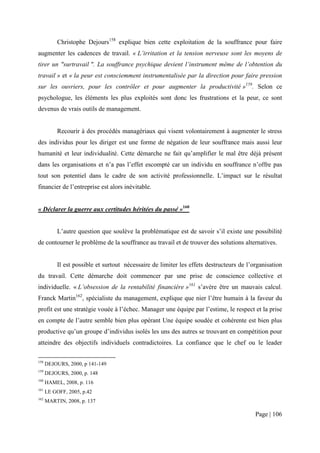 Christophe Dejours158 explique bien cette exploitation de la souffrance pour faire
augmenter les cadences de travail. « L’irritation et la tension nerveuse sont les moyens de
tirer un "surtravail ". La souffrance psychique devient l’instrument même de l’obtention du
travail » et « la peur est consciemment instrumentalisée par la direction pour faire pression
sur les ouvriers, pour les contrôler et pour augmenter la productivité »159. Selon ce
psychologue, les éléments les plus exploités sont donc les frustrations et la peur, ce sont
devenus de vrais outils de management.


           Recourir à des procédés managériaux qui visent volontairement à augmenter le stress
des individus pour les diriger est une forme de négation de leur souffrance mais aussi leur
humanité et leur individualité. Cette démarche ne fait qu’amplifier le mal être déjà présent
dans les organisations et n’a pas l’effet escompté car un individu en souffrance n’offre pas
tout son potentiel dans le cadre de son activité professionnelle. L’impact sur le résultat
financier de l’entreprise est alors inévitable.


« Déclarer la guerre aux certitudes héritées du passé »160


           L’autre question que soulève la problématique est de savoir s’il existe une possibilité
de contourner le problème de la souffrance au travail et de trouver des solutions alternatives.


           Il est possible et surtout nécessaire de limiter les effets destructeurs de l’organisation
du travail. Cette démarche doit commencer par une prise de conscience collective et
individuelle. « L’obsession de la rentabilité financière »161 s’avère être un mauvais calcul.
Franck Martin162, spécialiste du management, explique que nier l’être humain à la faveur du
profit est une stratégie vouée à l’échec. Manager une équipe par l’estime, le respect et la prise
en compte de l’autre semble bien plus opérant Une équipe soudée et cohérente est bien plus
productive qu’un groupe d’individus isolés les uns des autres se trouvant en compétition pour
atteindre des objectifs individuels contradictoires. La confiance que le chef ou le leader

158
      DEJOURS, 2000, p 141-149
159
      DEJOURS, 2000, p. 148
160
      HAMEL, 2008, p. 116
161
      LE GOFF, 2005, p.42
162
      MARTIN, 2008, p. 137

                                                                                          Page | 106
 