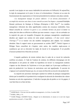accorde à son équipe est une source indéniable de motivation et d’efficacité. Or aujourd’hui,
la règle du management est la peur, le stress et la dissimulation. L’homme est au cœur du
fonctionnement des organisations et il devient primordial de lui redonner cette place centrale.
           « Le management manque de pensée réflexive : il est devenu fonctionnaire. Il
accomplit des missions sans âmes et sans remords au nom d’un dogme », reconnaît Rodolphe
Durand, professeur de Stratégie et Politique d'Entreprise à HEC Paris163. Les modèles
managériaux véhiculent des idées appréhendées comme des croyances inaltérables. Gary
Hamel conseille de « déclarer la guerre à ces certitudes héritées du passé ».L’auteur va
même plus loin dans sa réflexion et affirme que nous sommes « otages » de ces certitudes car
la majorité des gens est incapable d’imaginer des pratiques managériales complètement
décalées par rapport aux normes de notre propre expérience. « Il faut savoir refuser
l’héritage »164 et se tourner vers des modèles managériaux plus adaptés. Les exemples
abondent. Dans le rapport remis au gouvernement en octobre 2008165, Patrick Légeron et
Philippe Nasse conseillent de s’inspirer, entre autres, des modèles anglo-saxons et
scandinaves qui ont su réinventer les règles de travail et le management. Il est possible
d’associer productivité et bien-être au travail.


           L’enquête qualitative de terrain réalisée dans le cadre de ce travail de recherche
confirme ces propos. A l’aide de l’analyse de contenu, les différents témoignages ont été
décomposés et ont permis de valider les hypothèses de travail. Le management moderne
s’appuie sur des éléments du Taylorisme et n’est pas adapté car il provoque souffrance et
perte de productivité. Les facteurs de motivations sont mal appréhendés. Il convient de
s’appuyer sur le potentiel humain qui, lui, est source de bien-être au travail et de productivité.
           La majorité des personnes interrogées rejettent les méfaits de pratiques managériales
dictées par la rentabilité et la productivité et soulignent la nécessité de réintroduire des valeurs
humaines au sein des organisations. L’individu n’accepte plus de perdre sa vie à la gagner, il
veut faire bien et se faire du bien.




163
      JASOR Muriel, « Vers une crise des modèles de management », les Echos, 8 octobre 2009
164
      HAMEL, 2008, p. 116
165
      NASSE Philippe, LEGERON Patrick, « Rapport sur la détermination, la mesure et le suivi des risques
psychosociaux au travail », 12 mars 2008

                                                                                              Page | 107
 