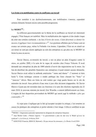 Les freins à la mobilisation contre la souffrance au travail


            Pour remédier à ces dysfonctionnements, une mobilisation s’amorce, cependant
certains éléments freinent encore cette possible progression.


Le MEDEF166 :
            La réflexion gouvernementale sur le thème de la souffrance au travail est clairement
engagée, l’Etat français est mobilisé. Mais la multiplication des rapports et des études risque
de créer une certaine confusion. « Au lieu d’écrire des textes, il faut désormais se donner les
moyens d’appliquer leurs recommandations »167. Les positions affichées par la France sont en
avance sur certains pays, même la Finlande s’en étonne. Cependant, l’Etat est en retard car
ces textes ne sont pas encore appliqués au sein des entreprises et, qui plus est, le MEDEF en
freine la mise en œuvre.


            Xavier Darcos, ex-ministre du travail, a mis en place un plan d’urgence contre le
stress, en octobre 2009, à la suite de la vague de suicides chez France Telecom. Il avait
demandé aux entreprises de plus de 1000 salariés d’ouvrir des négociations sur le stress. Au
lieu de distribuer des pénalités financières aux entreprises n’ayant entamé aucune démarche,
Xavier Darcos avait utilisé la méthode américaine " name and shame " (" nommer et faire
honte "). Cette technique consiste à rendre publique des listes classant les " bons " et
" mauvais " élèves. Mais ces listes ne sont restées que vingt quatre heures sur le site du
ministère du travail. Sous prétexte d’une mise à jour elles devaient réapparaître. Or Xavier
Darcos n’ayant pas été reconduit dans ses fonctions à la suite des élections régionales du 22
mars 2010, le nouveau ministre du travail, Eric Woerthe, a enterré définitivement ces listes.
L’origine de leur disparition proviendrait du MEDEF qui aurait jugé la méthode « plus que
contestable » 168


            Ce rejet peut s’expliquer par le fait qu’accepter accepter la critique, c’est remettre en
causes les pratiques des entreprises et porter atteinte à leur image. Celles-ci semblent ne pas

166
      MEDEF = Organisation patronale représentant les dirigeants des entreprises françaises
167
       Jean Michel Cedro, « Patrick Légeron : " le gouvernement a plus de mal avec le Medef qu’avec les
syndicats" », Les Echos.fr, 18 février 2010
168
      AIZICOVICI Francine, BISSUEL Bertrand, « Ne pas stresser les stresseurs », Le Monde, 8 avril 2010

                                                                                                  Page | 108
 