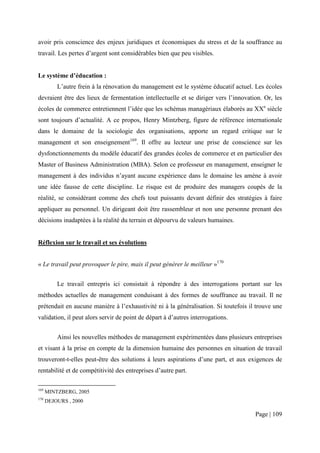 avoir pris conscience des enjeux juridiques et économiques du stress et de la souffrance au
travail. Les pertes d’argent sont considérables bien que peu visibles.


Le système d’éducation :
          L’autre frein à la rénovation du management est le système éducatif actuel. Les écoles
devraient être des lieux de fermentation intellectuelle et se diriger vers l’innovation. Or, les
écoles de commerce entretiennent l’idée que les schémas managériaux élaborés au XXe siècle
sont toujours d’actualité. A ce propos, Henry Mintzberg, figure de référence internationale
dans le domaine de la sociologie des organisations, apporte un regard critique sur le
management et son enseignement169. Il offre au lecteur une prise de conscience sur les
dysfonctionnements du modèle éducatif des grandes écoles de commerce et en particulier des
Master of Business Administration (MBA). Selon ce professeur en management, enseigner le
management à des individus n’ayant aucune expérience dans le domaine les amène à avoir
une idée fausse de cette discipline. Le risque est de produire des managers coupés de la
réalité, se considérant comme des chefs tout puissants devant définir des stratégies à faire
appliquer au personnel. Un dirigeant doit être rassembleur et non une personne prenant des
décisions inadaptées à la réalité du terrain et dépourvu de valeurs humaines.


Réflexion sur le travail et ses évolutions


« Le travail peut provoquer le pire, mais il peut générer le meilleur »170


          Le travail entrepris ici consistait à répondre à des interrogations portant sur les
méthodes actuelles de management conduisant à des formes de souffrance au travail. Il ne
prétendait en aucune manière à l’exhaustivité ni à la généralisation. Si toutefois il trouve une
validation, il peut alors servir de point de départ à d’autres interrogations.


          Ainsi les nouvelles méthodes de management expérimentées dans plusieurs entreprises
et visant à la prise en compte de la dimension humaine des personnes en situation de travail
trouveront-t-elles peut-être des solutions à leurs aspirations d’une part, et aux exigences de
rentabilité et de compétitivité des entreprises d’autre part.

169
      MINTZBERG, 2005
170
      DEJOURS , 2000

                                                                                     Page | 109
 