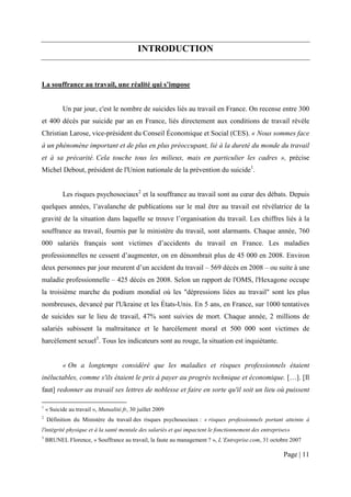 INTRODUCTION


La souffrance au travail, une réalité qui s’impose


           Un par jour, c'est le nombre de suicides liés au travail en France. On recense entre 300
et 400 décès par suicide par an en France, liés directement aux conditions de travail révèle
Christian Larose, vice-président du Conseil Économique et Social (CES). « Nous sommes face
à un phénomène important et de plus en plus préoccupant, lié à la dureté du monde du travail
et à sa précarité. Cela touche tous les milieux, mais en particulier les cadres », précise
Michel Debout, président de l'Union nationale de la prévention du suicide1.


           Les risques psychosociaux2 et la souffrance au travail sont au cœur des débats. Depuis
quelques années, l’avalanche de publications sur le mal être au travail est révélatrice de la
gravité de la situation dans laquelle se trouve l’organisation du travail. Les chiffres liés à la
souffrance au travail, fournis par le ministère du travail, sont alarmants. Chaque année, 760
000 salariés français sont victimes d’accidents du travail en France. Les maladies
professionnelles ne cessent d’augmenter, on en dénombrait plus de 45 000 en 2008. Environ
deux personnes par jour meurent d’un accident du travail – 569 décès en 2008 – ou suite à une
maladie professionnelle – 425 décès en 2008. Selon un rapport de l'OMS, l'Hexagone occupe
la troisième marche du podium mondial où les "dépressions liées au travail" sont les plus
nombreuses, devancé par l'Ukraine et les États-Unis. En 5 ans, en France, sur 1000 tentatives
de suicides sur le lieu de travail, 47% sont suivies de mort. Chaque année, 2 millions de
salariés subissent la maltraitance et le harcèlement moral et 500 000 sont victimes de
harcèlement sexuel3. Tous les indicateurs sont au rouge, la situation est inquiétante.


           « On a longtemps considéré que les maladies et risques professionnels étaient
inéluctables, comme s'ils étaient le prix à payer au progrès technique et économique. […]. [Il
faut] redonner au travail ses lettres de noblesse et faire en sorte qu'il soit un lieu où puissent

1
    « Suicide au travail », Mutualité.fr, 30 juillet 2009
2
    Définition du Ministère du travail des risques psychosociaux : « risques professionnels portant atteinte à
l'intégrité physique et à la santé mentale des salariés et qui impactent le fonctionnement des entreprises»
3
    BRUNEL Florence, « Souffrance au travail, la faute au management ? », L’Entreprise.com, 31 octobre 2007

                                                                                                        Page | 11
 