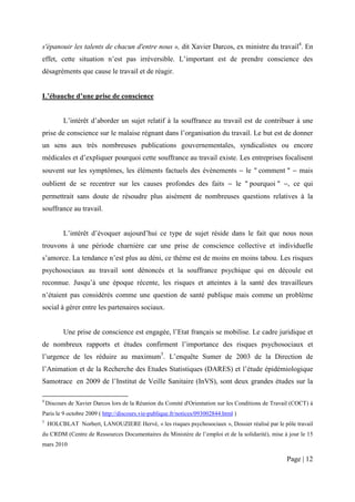 s'épanouir les talents de chacun d'entre nous », dit Xavier Darcos, ex ministre du travail4. En
effet, cette situation n’est pas irréversible. L’important est de prendre conscience des
désagréments que cause le travail et de réagir.


L’ébauche d’une prise de conscience


           L’intérêt d’aborder un sujet relatif à la souffrance au travail est de contribuer à une
prise de conscience sur le malaise régnant dans l’organisation du travail. Le but est de donner
un sens aux très nombreuses publications gouvernementales, syndicalistes ou encore
médicales et d’expliquer pourquoi cette souffrance au travail existe. Les entreprises focalisent
souvent sur les symptômes, les éléments factuels des évènements − le " comment " − mais
oublient de se recentrer sur les causes profondes des faits − le " pourquoi " −, ce qui
permettrait sans doute de résoudre plus aisément de nombreuses questions relatives à la
souffrance au travail.


           L’intérêt d’évoquer aujourd’hui ce type de sujet réside dans le fait que nous nous
trouvons à une période charnière car une prise de conscience collective et individuelle
s’amorce. La tendance n’est plus au déni, ce thème est de moins en moins tabou. Les risques
psychosociaux au travail sont dénoncés et la souffrance psychique qui en découle est
reconnue. Jusqu’à une époque récente, les risques et atteintes à la santé des travailleurs
n’étaient pas considérés comme une question de santé publique mais comme un problème
social à gérer entre les partenaires sociaux.


           Une prise de conscience est engagée, l’Etat français se mobilise. Le cadre juridique et
de nombreux rapports et études confirment l’importance des risques psychosociaux et
l’urgence de les réduire au maximum5. L’enquête Sumer de 2003 de la Direction de
l’Animation et de la Recherche des Etudes Statistiques (DARES) et l’étude épidémiologique
Samotrace en 2009 de l’Institut de Veille Sanitaire (InVS), sont deux grandes études sur la

4
    Discours de Xavier Darcos lors de la Réunion du Comité d'Orientation sur les Conditions de Travail (COCT) à
Paris le 9 octobre 2009 ( http://discours.vie-publique.fr/notices/093002844.html )
5
    HOLCBLAT Norbert, LANOUZIERE Hervé, « les risques psychosociaux », Dossier réalisé par le pôle travail
du CRDM (Centre de Ressources Documentaires du Ministère de l’emploi et de la solidarité), mise à jour le 15
mars 2010

                                                                                                    Page | 12
 