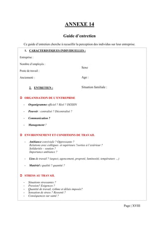 ANNEXE 14

                                        Guide d’entretien
   Ce guide d’entretien cherche à recueillir la perception des individus sur leur entreprise.
       1. CARACTERISTIQUES INDIVIDUELLES :

Entreprise :

Nombre d’employés :
                                                        Sexe
Poste de travail :

Ancienneté :                                            Age :


           2. ENTRETIEN :                               Situation familiale :


       ORGANISATION DE L’ENTREPRISE

   -       Organigramme officiel ? Réel ? DESSIN

   -       Pouvoir : centralisé ? Décentralisé ?

   -       Communication ?

   -       Management ?


       ENVIRONNEMENT ET CONDITIONS DE TRAVAIL

       -   Ambiance conviviale ? Oppressante ?
           Relations avec collègues et supérieurs ?sorties à l’extérieur ?
           Solidarités – soutien ?
           Importance ambiance ?

       -   Lieu de travail ? (aspect, agencement, propreté, luminosité, température …)

       -   Matériel : qualité ? quantité ?


       STRESS AU TRAVAIL

   -       Situations stressantes ?
   -       Pression? Exigences ?
   -       Quantité de travail, rythme et délais imposés?
   -       Sensation de stress ? Ressenti ?
   -       Conséquences sur santé ?


                                                                                         Page | XVIII
 