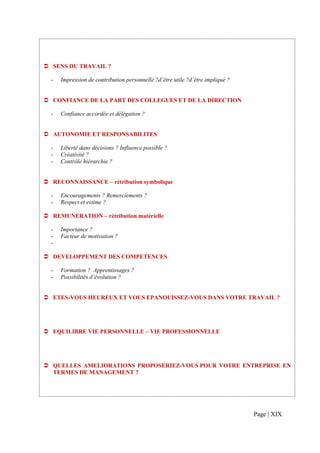 SENS DU TRAVAIL ?

-     Impression de contribution personnelle ?d’être utile ?d’être impliqué ?


    CONFIANCE DE LA PART DES COLLEGUES ET DE LA DIRECTION

-     Confiance accordée et délégation ?


    AUTONOMIE ET RESPONSABILITES

-     Liberté dans décisions ? Influence possible ?
-     Créativité ?
-     Contrôle hiérarchie ?


    RECONNAISSANCE – rétribution symbolique

-     Encouragements ? Remerciements ?
-     Respect et estime ?

    REMUNERATION – rétribution matérielle

-     Importance ?
-     Facteur de motivation ?
-

    DEVELOPPEMENT DES COMPETENCES

-     Formation ? Apprentissages ?
-     Possibilités d’évolution ?


    ETES-VOUS HEUREUX ET VOUS EPANOUISSEZ-VOUS DANS VOTRE TRAVAIL ?




    EQUILIBRE VIE PERSONNELLE – VIE PROFESSIONNELLE




    QUELLES AMELIORATIONS PROPOSERIEZ-VOUS POUR VOTRE ENTREPRISE EN
    TERMES DE MANAGEMENT ?




                                                                                Page | XIX
 