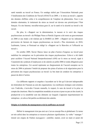 santé mentale au travail en France. Un sondage réalisé par l’Association Nationale pour
l’Amélioration des Conditions de Travail (ANACT) en 2009, « le stress au travail », apporte
des données chiffrées utiles à la compréhension de l’ampleur du phénomène. Face à ces
données alarmantes, le traitement du stress au travail est devenu une priorité pour l’Etat
français. Un site Internet, travailler-mieux.gouv.fr, sur la santé et la sécurité au travail a été
ouvert.
          De plus, le « Rapport sur la détermination, la mesure et le suivi des risques
psychosociaux au travail » de Philippe Nasse et Patrick Légeron a été remis au gouvernement
en 2008 et une étude a été réalisée par la DARES en 2009 : « Rapport sur les indicateurs
provisoires de facteurs de risques psychosociaux au travail ». Plus récemment, en 2010,
Lachmann, Larose, et Penicaud on rédigé le « Rapport sur le Bien-être et l’efficacité au
travail ».
          En octobre 2009, Xavier Darcos lance un plan d’action d’urgence au travail pour
mobiliser les entreprises sur la prévention des risques psychosociaux. Celui-ci a été établi
pour accélérer l’Accord National Interprofessionnel (ANI) sur le stress au travail, signé à
l’unanimité des syndicats d’employeurs et de salariés en juillet 2008 et rendu obligatoire pour
toutes les entreprises. Cet accord représente un élargissement de l’accord européen sur le
stress de 2004 et présente l’intérêt de proposer des pistes d’actions et de négociation pour la
prévention des risques psychosociaux au travail. Le but étant de conduire les entreprises à
passer du déni à l’action.


          Ces différents rapports et enquêtes s’accordent sur le fait qu’il devient indispensable
de réintroduire de l’humain au sein des organisations. Les meilleures stratégies sont orientées
vers l’individu, c’est-à-dire l’écoute mutuelle, le respect, le sens du travail et la prise en
compte des émotions. Mais la compétition mondiale est accrue et pour ne pas en être écarté, la
productivité et la rentabilité sont des éléments sur lesquels s’appuient majoritairement les
entreprises ; et cela se fait parfois au détriment des salariés.


Origine et évolution du management et de la souffrance au travail


          Définir le management n'est pas aisé car c’est un concept flou et globalisant. Ce terme
est très utilisé dans les entreprises et recouvre plusieurs significations. Le verbe " manager "
tirerait son origine de l'italien maneggiare : contrôler, manier, avoir en main et aurait été

                                                                                        Page | 13
 