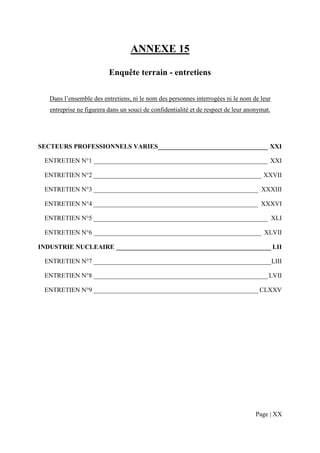 ANNEXE 15

                          Enquête terrain - entretiens

   Dans l’ensemble des entretiens, ni le nom des personnes interrogées ni le nom de leur
   entreprise ne figurera dans un souci de confidentialité et de respect de leur anonymat.




SECTEURS PROFESSIONNELS VARIES __________________________________ XXI

 ENTRETIEN N°1 ______________________________________________________ XXI

 ENTRETIEN N°2 ____________________________________________________ XXVII

 ENTRETIEN N°3 ___________________________________________________ XXXIII

 ENTRETIEN N°4 ___________________________________________________ XXXVI

 ENTRETIEN N°5 ______________________________________________________ XLI

 ENTRETIEN N°6 ____________________________________________________ XLVII

INDUSTRIE NUCLEAIRE ________________________________________________ LII

 ENTRETIEN N°7 _______________________________________________________ LIII

 ENTRETIEN N°8 ______________________________________________________ LVII

 ENTRETIEN N°9 ___________________________________________________ CLXXV




                                                                                    Page | XX
 