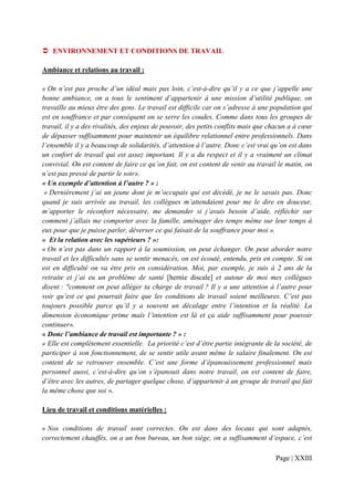 ENVIRONNEMENT ET CONDITIONS DE TRAVAIL

Ambiance et relations au travail :

« On n’est pas proche d’un idéal mais pas loin, c’est-à-dire qu’il y a ce que j’appelle une
bonne ambiance, on a tous le sentiment d’appartenir à une mission d’utilité publique, on
travaille au mieux être des gens. Le travail est difficile car on s’adresse à une population qui
est en souffrance et par conséquent on se serre les coudes. Comme dans tous les groupes de
travail, il y a des rivalités, des enjeux de pouvoir, des petits conflits mais que chacun a à cœur
de dépasser suffisamment pour maintenir un équilibre relationnel entre professionnels. Dans
l’ensemble il y a beaucoup de solidarités, d’attention à l’autre. Donc c’est vrai qu’on est dans
un confort de travail qui est assez important. Il y a du respect et il y a vraiment un climat
convivial. On est content de faire ce qu’on fait, on est content de venir au travail le matin, on
n’est pas pressé de partir le soir».
« Un exemple d’attention à l’autre ? » :
 « Dernièrement j’ai un jeune dont je m’occupais qui est décédé, je ne le savais pas. Donc
quand je suis arrivée au travail, les collègues m’attendaient pour me le dire en douceur,
m’apporter le réconfort nécessaire, me demander si j’avais besoin d’aide, réfléchir sur
comment j’allais me comporter avec la famille, aménager des temps même sur leur temps à
eux pour que je puisse parler, déverser ce qui faisait de la souffrance pour moi ».
« Et la relation avec les supérieurs ? »:
« On n’est pas dans un rapport à la soumission, on peut échanger. On peut aborder notre
travail et les difficultés sans se sentir menacés, on est écouté, entendu, pris en compte. Si on
est en difficulté on va être pris en considération. Moi, par exemple, je suis à 2 ans de la
retraite et j’ai eu un problème de santé [hernie discale] et autour de moi mes collègues
disent : "comment on peut alléger ta charge de travail ? Il y a une attention à l’autre pour
voir qu’est ce qui pourrait faire que les conditions de travail soient meilleures. C’est pas
toujours possible parce qu’il y a souvent un décalage entre l’intention et la réalité. La
dimension économique prime mais l’intention est là et ça aide suffisamment pour pouvoir
continuer».
« Donc l’ambiance de travail est importante ? » :
« Elle est complètement essentielle. La priorité c’est d’être partie intégrante de la société, de
participer à son fonctionnement, de se sentir utile avant même le salaire finalement. On est
content de se retrouver ensemble. C’est une forme d’épanouissement professionnel mais
personnel aussi, c’est-à-dire qu’on s’épanouit dans notre travail, on est content de faire,
d’être avec les autres, de partager quelque chose, d’appartenir à un groupe de travail qui fait
la même chose que soi ».

Lieu de travail et conditions matérielles :

« Nos conditions de travail sont correctes. On est dans des locaux qui sont adaptés,
correctement chauffés, on a un bon bureau, un bon siège, on a suffisamment d’espace, c’est

                                                                                    Page | XXIII
 