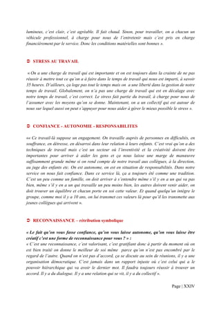 lumineux, c’est clair, c’est agréable. Il fait chaud. Sinon, pour travailler, on a chacun un
véhicule professionnel, à charge pour nous de l’entretenir mais c’est pris en charge
financièrement par le service. Donc les conditions matérielles sont bonnes ».


   STRESS AU TRAVAIL

 « On a une charge de travail qui est importante et on est toujours dans la crainte de ne pas
réussir à mettre tout ce qu’on a à faire dans le temps de travail qui nous est imparti, à savoir
35 heures. D’ailleurs, ça loge pas tout le temps mais on a une liberté dans la gestion de notre
temps de travail. Globalement, on n’a pas une charge de travail qui est en décalage avec
notre temps de travail, c’est correct. Le stress fait partie du travail, à charge pour nous de
l’assumer avec les moyens qu’on se donne. Maintenant, on a un collectif qui est autour de
nous sur lequel aussi on peut s’appuyer pour nous aider à gérer le mieux possible le stress ».


   CONFIANCE - AUTONOMIE - RESPONSABILITES

«« Ce travail-là suppose un engagement. On travaille auprès de personnes en difficultés, en
souffrance, en détresse, en désarroi dans leur relation à leurs enfants. C’est vrai qu’on a des
techniques de travail mais c’est un secteur où l’inventivité et la créativité doivent être
importantes pour arriver à aider les gens et ça nous laisse une marge de manœuvre
suffisamment grande même si on rend compte de notre travail aux collègues, à la direction,
au juge des enfants etc. On est autonome, on est en situation de responsabilités. Dans notre
service on nous fait confiance. Dans ce service là, ça a toujours été comme une tradition.
C’est un peu comme un famille, on doit arriver à s’entendre même s’il y en a un qui va pas
bien, même s’il y en a un qui travaille un peu moins bien, les autres doivent venir aider, on
doit trouver un équilibre et chacun porte en soi cette valeur. Et quand quelqu’un intègre le
groupe, comme moi il y a 10 ans, on lui transmet ces valeurs là pour qu’il les transmette aux
jeunes collègues qui arrivent ».


   RECONNAISSANCE – rétribution symbolique

« Le fait qu’on vous fasse confiance, qu’on vous laisse autonome, qu’on vous laisse être
créatif c’est une forme de reconnaissance pour vous ? » :
« C’est une reconnaissance, c’est valorisant, c’est gratifiant donc à partir du moment où on
est bien traité on donne le meilleur de soi même parce qu’on n’est pas encombré par le
regard de l’autre. Quand on n’est pas d’accord, ça se discute au sein de réunions, il y a une
organisation démocratique. C’est jamais dans un rapport injuste où c’est celui qui a le
pouvoir hiérarchique qui va avoir le dernier mot. Il faudra toujours réussir à trouver un
accord. Il y a du dialogue. Il y a une relation qui se vit, il y a du collectif ».

                                                                                  Page | XXIV
 