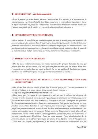REMUNERATION – rétribution matérielle

«Jusqu’à présent ça ne me faisait pas souci mais arrivée à la retraite, je m’aperçois que je
n’aurai pas une vie très confortable donc là ça prend sens et ça prend son importance. Ca ne
m’a pas soucié plus tôt parce que l’important c’était plutôt de me réaliser dans un travail que
j’aimais bien plutôt que le salaire et ce serait à refaire je referais sûrement ».


   DEVELOPPEMENT DES COMPETENCES

« On a toujours la possibilité par roulements pour que tout le monde puisse en bénéficier, de
pouvoir intégrer des sessions dans le cadre de la formation permanente. C’est à la fois pour
permettre aux salariés d’aller sur l’extérieur confronter sa pratique à d’autres salariés, c’est
aussi pour enrichir ses compétences. On reçoit aussi beaucoup de stagiaires, dans le souci de
la transmission du métier, ça veut dire que notre métier s’inscrit dans une continuité ».


   ASSOCIATION AUX DECISIONS

« Oui il y a une collaboration mais c’est comme dans tous les groupes humains, il y en a qui
parlent plus fort que les autres, il y en a qui sont plus entendus que les autres. Mais dans
l’ensemble, on travaille dans un esprit collectif. On est un maillon de la chaîne et chaque
maillon a son utilité parce que c’est ça qui permet de constituer la chaîne ».


   ETES-VOUS HEUREUX AU TRAVAIL ? VOUS EPANOUISSEZ-VOUS DANS
   VOTRE TRAVAIL ?

« Oui, j’aime bien aller au travail, j’aime bien le travail que je fais. J’arrive quasiment à la
retraite et j’ai pas vu le temps passer. Je ne me suis jamais ennuyée ».
« Avez-vous toujours été heureuse au travail ? » :
« Mon poste que j’occupais à cette époque-là a été mis sur la sellette. Le directeur de
l’époque n’a rien trouvé de mieux à me dire que si ce poste était supprimé c’était parce que je
faisais mal mon travail. Or, dans la réalité, c’était pas ça du tout, c’était pour des questions
de réorganisation et des histoires financières mais comme c’était quelqu’un d’un peu pervers,
pendant un an, il m’a humiliée, il s’est organisé pour m’isoler par rapport à mes collègues
jusqu’à ne plus me donner de travail du tout. Et là ça a été extrêmement douloureux car c’est
comme une négation de la personne, on fait en sorte que la personne n’existe plus, elle est
transparente, elle est comme morte. C’est insupportable, destructeur parce que la personne se
retrouve complètement déstabilisée. Donc ça rend malade. Cette dévalorisation de la
personne génère une souffrance psychique qui amène de la déprime voire de la dépression.
C’était mon cas. Et puis, physiquement, je me sentais en situation de vulnérabilité. J’ai fait

                                                                                   Page | XXV
 