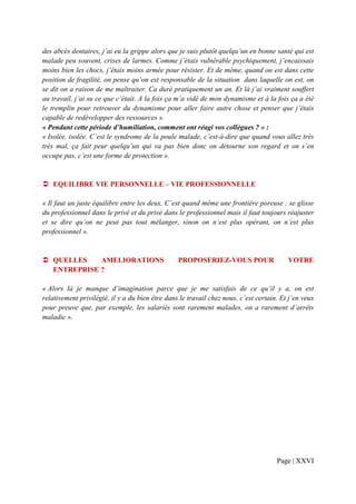 des abcès dentaires, j’ai eu la grippe alors que je suis plutôt quelqu’un en bonne santé qui est
malade peu souvent, crises de larmes. Comme j’étais vulnérable psychiquement, j’encaissais
moins bien les chocs, j’étais moins armée pour résister. Et de même, quand on est dans cette
position de fragilité, on pense qu’on est responsable de la situation dans laquelle on est, on
se dit on a raison de me maltraiter. Ca duré pratiquement un an. Et là j’ai vraiment souffert
au travail, j’ai su ce que c’était. A la fois ça m’a vidé de mon dynamisme et à la fois ça a été
le tremplin pour retrouver du dynamisme pour aller faire autre chose et penser que j’étais
capable de redévelopper des ressources ».
« Pendant cette période d’humiliation, comment ont réagi vos collègues ? » :
« Isolée, isolée. C’est le syndrome de la poule malade, c’est-à-dire que quand vous allez très
très mal, ça fait peur quelqu’un qui va pas bien donc on détourne son regard et on s’en
occupe pas, c’est une forme de protection ».


   EQUILIBRE VIE PERSONNELLE – VIE PROFESSIONNELLE

« Il faut un juste équilibre entre les deux. C’est quand même une frontière poreuse : se glisse
du professionnel dans le privé et du privé dans le professionnel mais il faut toujours réajuster
et se dire qu’on ne peut pas tout mélanger, sinon on n’est plus opérant, on n’est plus
professionnel ».


   QUELLES    AMELIORATIONS                      PROPOSERIEZ-VOUS POUR                   VOTRE
   ENTREPRISE ?

« Alors là je manque d’imagination parce que je me satisfais de ce qu’il y a, on est
relativement privilégié, il y a du bien être dans le travail chez nous, c’est certain. Et j’en veux
pour preuve que, par exemple, les salariés sont rarement malades, on a rarement d’arrêts
maladie ».




                                                                                     Page | XXVI
 
