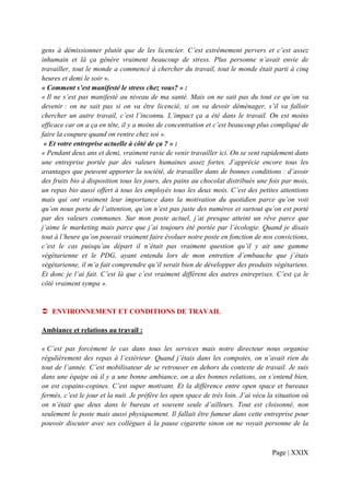 gens à démissionner plutôt que de les licencier. C’est extrêmement pervers et c’est assez
inhumain et là ça génère vraiment beaucoup de stress. Plus personne n’avait envie de
travailler, tout le monde a commencé à chercher du travail, tout le monde était parti à cinq
heures et demi le soir ».
« Comment s’est manifesté le stress chez vous? » :
« Il ne s’est pas manifesté au niveau de ma santé. Mais on ne sait pas du tout ce qu’on va
devenir : on ne sait pas si on va être licencié, si on va devoir déménager, s’il va falloir
chercher un autre travail, c’est l’inconnu. L’impact ça a été dans le travail. On est moins
efficace car on a ça en tête, il y a moins de concentration et c’est beaucoup plus compliqué de
faire la coupure quand on rentre chez soi ».
 « Et votre entreprise actuelle à côté de ça ? » :
« Pendant deux ans et demi, vraiment ravie de venir travailler ici. On se sent rapidement dans
une entreprise portée par des valeurs humaines assez fortes. J’apprécie encore tous les
avantages que peuvent apporter la société, de travailler dans de bonnes conditions : d’avoir
des fruits bio à disposition tous les jours, des pains au chocolat distribués une fois par mois,
un repas bio aussi offert à tous les employés tous les deux mois. C’est des petites attentions
mais qui ont vraiment leur importance dans la motivation du quotidien parce qu’on voit
qu’on nous porte de l’attention, qu’on n’est pas juste des numéros et surtout qu’on est porté
par des valeurs communes. Sur mon poste actuel, j’ai presque atteint un rêve parce que
j’aime le marketing mais parce que j’ai toujours été portée par l’écologie. Quand je disais
tout à l’heure qu’on pouvait vraiment faire évoluer notre poste en fonction de nos convictions,
c’est le cas puisqu’au départ il n’était pas vraiment question qu’il y ait une gamme
végétarienne et le PDG, ayant entendu lors de mon entretien d’embauche que j’étais
végétarienne, il m’a fait comprendre qu’il serait bien de développer des produits végétariens.
Et donc je l’ai fait. C’est là que c’est vraiment différent des autres entreprises. C’est ça le
côté vraiment sympa ».


   ENVIRONNEMENT ET CONDITIONS DE TRAVAIL

Ambiance et relations au travail :

« C’est pas forcément le cas dans tous les services mais notre directeur nous organise
régulièrement des repas à l’extérieur. Quand j’étais dans les compotes, on n’avait rien du
tout de l’année. C’est mobilisateur de se retrouver en dehors du contexte de travail. Je suis
dans une équipe où il y a une bonne ambiance, on a des bonnes relations, on s’entend bien,
on est copains-copines. C’est super motivant. Et la différence entre open space et bureaux
fermés, c’est le jour et la nuit. Je préfère les open space de très loin. J’ai vécu la situation où
on n’était que deux dans le bureau et souvent seule d’ailleurs. Tout est cloisonné, non
seulement le poste mais aussi physiquement. Il fallait être fumeur dans cette entreprise pour
pouvoir discuter avec ses collègues à la pause cigarette sinon on ne voyait personne de la



                                                                                     Page | XXIX
 
