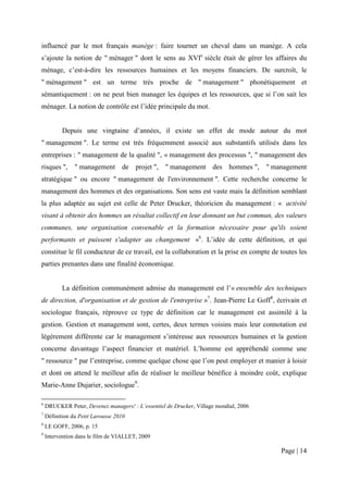 influencé par le mot français manège : faire tourner un cheval dans un manège. A cela
s’ajoute la notion de " ménager " dont le sens au XVIe siècle était de gérer les affaires du
ménage, c’est-à-dire les ressources humaines et les moyens financiers. De surcroît, le
" ménagement " est un terme très proche de " management " phonétiquement et
sémantiquement : on ne peut bien manager les équipes et les ressources, que si l’on sait les
ménager. La notion de contrôle est l’idée principale du mot.


           Depuis une vingtaine d’années, il existe un effet de mode autour du mot
" management ". Le terme est très fréquemment associé aux substantifs utilisés dans les
entreprises : " management de la qualité ", « management des processus ", " management des
risques ",      " management de projet ",          " management des hommes ",          " management
stratégique " ou encore " management de l'environnement ". Cette recherche concerne le
management des hommes et des organisations. Son sens est vaste mais la définition semblant
la plus adaptée au sujet est celle de Peter Drucker, théoricien du management : « activité
visant à obtenir des hommes un résultat collectif en leur donnant un but commun, des valeurs
communes, une organisation convenable et la formation nécessaire pour qu'ils soient
performants et puissent s'adapter au changement »6. L’idée de cette définition, et qui
constitue le fil conducteur de ce travail, est la collaboration et la prise en compte de toutes les
parties prenantes dans une finalité économique.


           La définition communément admise du management est l’« ensemble des techniques
de direction, d'organisation et de gestion de l'entreprise »7. Jean-Pierre Le Goff8, écrivain et
sociologue français, réprouve ce type de définition car le management est assimilé à la
gestion. Gestion et management sont, certes, deux termes voisins mais leur connotation est
légèrement différente car le management s’intéresse aux ressources humaines et la gestion
concerne davantage l’aspect financier et matériel. L’homme est appréhendé comme une
" ressource " par l’entreprise, comme quelque chose que l’on peut employer et manier à loisir
et dont on attend le meilleur afin de réaliser le meilleur bénéfice à moindre coût, explique
Marie-Anne Dujarier, sociologue9.

6
    DRUCKER Peter, Devenez managers! : L’essentiel de Drucker, Village mondial, 2006
7
    Définition du Petit Larousse 2010
8
    LE GOFF, 2006, p. 15
9
    Intervention dans le film de VIALLET, 2009

                                                                                           Page | 14
 