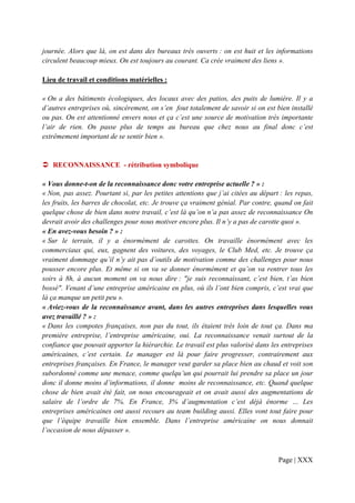 journée. Alors que là, on est dans des bureaux très ouverts : on est huit et les informations
circulent beaucoup mieux. On est toujours au courant. Ca crée vraiment des liens ».

Lieu de travail et conditions matérielles :

« On a des bâtiments écologiques, des locaux avec des patios, des puits de lumière. Il y a
d’autres entreprises où, sincèrement, on s’en fout totalement de savoir si on est bien installé
ou pas. On est attentionné envers nous et ça c’est une source de motivation très importante
l’air de rien. On passe plus de temps au bureau que chez nous au final donc c’est
extrêmement important de se sentir bien ».


   RECONNAISSANCE - rétribution symbolique

« Vous donne-t-on de la reconnaissance donc votre entreprise actuelle ? » :
« Non, pas assez. Pourtant si, par les petites attentions que j’ai citées au départ : les repas,
les fruits, les barres de chocolat, etc. Je trouve ça vraiment génial. Par contre, quand on fait
quelque chose de bien dans notre travail, c’est là qu’on n’a pas assez de reconnaissance On
devrait avoir des challenges pour nous motiver encore plus. Il n’y a pas de carotte quoi ».
« En avez-vous besoin ? » :
« Sur le terrain, il y a énormément de carottes. On travaille énormément avec les
commerciaux qui, eux, gagnent des voitures, des voyages, le Club Med, etc. Je trouve ça
vraiment dommage qu’il n’y ait pas d’outils de motivation comme des challenges pour nous
pousser encore plus. Et même si on va se donner énormément et qu’on va rentrer tous les
soirs à 8h, à aucun moment on va nous dire : "je suis reconnaissant, c’est bien, t’as bien
bossé". Venant d’une entreprise américaine en plus, où ils l’ont bien compris, c’est vrai que
là ça manque un petit peu ».
« Aviez-vous de la reconnaissance avant, dans les autres entreprises dans lesquelles vous
avez travaillé ? » :
« Dans les compotes françaises, non pas du tout, ils étaient très loin de tout ça. Dans ma
première entreprise, l’entreprise américaine, oui. La reconnaissance venait surtout de la
confiance que pouvait apporter la hiérarchie. Le travail est plus valorisé dans les entreprises
américaines, c’est certain. Le manager est là pour faire progresser, contrairement aux
entreprises françaises. En France, le manager veut garder sa place bien au chaud et voit son
subordonné comme une menace, comme quelqu’un qui pourrait lui prendre sa place un jour
donc il donne moins d’informations, il donne moins de reconnaissance, etc. Quand quelque
chose de bien avait été fait, on nous encourageait et on avait aussi des augmentations de
salaire de l’ordre de 7%. En France, 3% d’augmentation c’est déjà énorme … Les
entreprises américaines ont aussi recours au team building aussi. Elles vont tout faire pour
que l’équipe travaille bien ensemble. Dans l’entreprise américaine on nous donnait
l’occasion de nous dépasser ».



                                                                                   Page | XXX
 