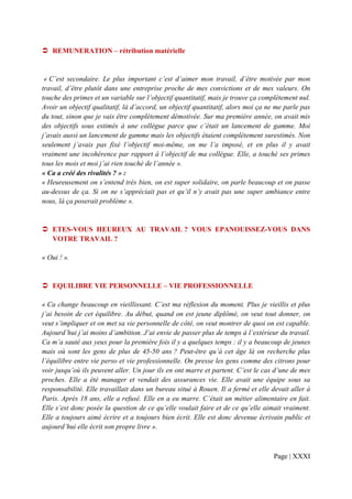 REMUNERATION – rétribution matérielle


 « C’est secondaire. Le plus important c’est d’aimer mon travail, d’être motivée par mon
travail, d’être plutôt dans une entreprise proche de mes convictions et de mes valeurs. On
touche des primes et un variable sur l’objectif quantitatif, mais je trouve ça complètement nul.
Avoir un objectif qualitatif, là d’accord, un objectif quantitatif, alors moi ça ne me parle pas
du tout, sinon que je vais être complètement démotivée. Sur ma première année, on avait mis
des objectifs sous estimés à une collègue parce que c’était un lancement de gamme. Moi
j’avais aussi un lancement de gamme mais les objectifs étaient complètement surestimés. Non
seulement j’avais pas fixé l’objectif moi-même, on me l’a imposé, et en plus il y avait
vraiment une incohérence par rapport à l’objectif de ma collègue. Elle, a touché ses primes
tous les mois et moi j’ai rien touché de l’année ».
« Ca a créé des rivalités ? » :
« Heureusement on s’entend très bien, on est super solidaire, on parle beaucoup et on passe
au-dessus de ça. Si on ne s’appréciait pas et qu’il n’y avait pas une super ambiance entre
nous, là ça poserait problème ».


   ETES-VOUS HEUREUX AU TRAVAIL ? VOUS EPANOUISSEZ-VOUS DANS
   VOTRE TRAVAIL ?

« Oui ! ».


   EQUILIBRE VIE PERSONNELLE – VIE PROFESSIONNELLE

« Ca change beaucoup en vieillissant. C’est ma réflexion du moment. Plus je vieillis et plus
j’ai besoin de cet équilibre. Au début, quand on est jeune diplômé, on veut tout donner, on
veut s’impliquer et on met sa vie personnelle de côté, on veut montrer de quoi on est capable.
Aujourd’hui j’ai moins d’ambition. J’ai envie de passer plus de temps à l’extérieur du travail.
Ca m’a sauté aux yeux pour la première fois il y a quelques temps : il y a beaucoup de jeunes
mais où sont les gens de plus de 45-50 ans ? Peut-être qu’à cet âge là on recherche plus
l’équilibre entre vie perso et vie professionnelle. On presse les gens comme des citrons pour
voir jusqu’où ils peuvent aller. Un jour ils en ont marre et partent. C’est le cas d’une de mes
proches. Elle a été manager et vendait des assurances vie. Elle avait une équipe sous sa
responsabilité. Elle travaillait dans un bureau situé à Rouen. Il a fermé et elle devait aller à
Paris. Après 18 ans, elle a refusé. Elle en a eu marre. C’était un métier alimentaire en fait.
Elle s’est donc posée la question de ce qu’elle voulait faire et de ce qu’elle aimait vraiment.
Elle a toujours aimé écrire et a toujours bien écrit. Elle est donc devenue écrivain public et
aujourd’hui elle écrit son propre livre ».



                                                                                  Page | XXXI
 