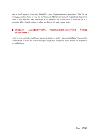 « Le travail apporte beaucoup d’équilibre pour l’épanouissement personnel. J’ai été au
chômage pendant 2 ans et ça a été extrêmement difficile moralement. Je préférais largement
subir la pression dans une entreprise. C’est stressant de ne rien avoir à apporter, on a la
sensation d’être inutile surtout pendant une longue période comme moi ».


   QUELLES    AMELIORATIONS                    PROPOSERIEZ-VOUS POUR                  VOTRE
   ENTREPRISE ?

« Alors, on a parlé des challenges, des motivations, en dehors du quantitatif et d’être amené à
se structurer, d’avoir des vraies stratégies de grande entreprise, de se donner les moyens de
ses ambitions ».




                                                                                 Page | XXXII
 