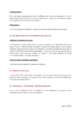 Communication :

Il y a une bonne communication entre les différents sites et avec la hiérarchie. « Ce n’est
jamais parfait mais pour nous, ça se passe plutôt bien ». « Moi, j’ai de nombreux contacts
avec le gérant. Il est à l’écoute et me soutient ».

Management :

« C’est un management délégatif ». Chacun est autonome dans la gestion de son secteur.


   ENVIRONNEMENT ET CONDITIONS DE TRAVAIL

Ambiance et relations de travail :

« La motivation est plus grande, due à ce type de structure et à l’implication qu’on nous
permet d’avoir ». Dans les Scop, les salariés, au bout d’un certain temps et sous certaines
conditions, peuvent devenir associés de l’entreprise, c’est-à-dire posséder des parts dans la
société. Le fait d’être sociétaire les responsabilise : « on fait en sorte que tout marche dans la
boîte et pour cela il faut que l’équipe soit soudée ». Une bonne ambiance de travail
« c’est indispensable, c’est hyper important ».

Lieu de travail et conditions matérielles :

Le lieu de travail est agréable, le magasin est lumineux.


   STRESS AU TRAVAIL

« Il m’arrive d’être stressé mais j’ai tendance à me le mettre tout seul. Je pense que le
modèle de Scop est propice à un moindre stress. Tout le monde est conscient du chiffre mais
on n’a pas de pression dessus ».


   CONFIANCE - AUTONOMIE - RESPONSABILITES

« Il y a de la délégation et de la confiance et c’est fondamental. Le gérant est très
compréhensif et du coup je me sens très impliqué ».




                                                                                  Page | XXXIV
 