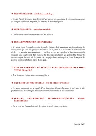 RECONNAISSANCE – rétribution symbolique

« Le fait d’avoir des parts dans la société est une forme importante de reconnaissance, tous
ne sont pas sociétaires. Le gérant fait en sorte de nous impliquer »


   REMUNERATION - rétribution matérielle

« Le plus important c’est que mon travail me plaise ».


   DEVELOPPEMENT DES COMPETENCES

« Il y a une bonne écoute des besoins à tous les étages ». Lui, a demandé une formation sur le
management qui a été acceptée sans problèmes par le gérant. Les possibilités d’évolution sont
réelles. Les salariés sont polyvalents, ce qui leur permet de connaître le fonctionnement du
magasin dans sa globalité. Par exemple, les binômes remplacent les responsables lorsqu’ils
sont en congés. Quant à lui, le gérant l’accompagne beaucoup depuis le début de sa prise de
poste et continue à le faire, même 2 ans après.


   ETES-VOUS HEUREUX AU TRAVAIL ? VOUS EPANOUISSEZ-VOUS DANS
   VOTRE TRAVAIL ?

« Je m’épanouis, j’aime beaucoup mon métier ».


   EQUILIBRE VIE PERSONNELLE – VIE PROFESSIONNELLE

« Le temps personnel est respecté. C’est important d’avoir du temps à soi, que la vie
professionnelle ne vienne pas déborder sur la vie personnelle. C’est nécessaire ».


   QUELLES    AMELIORATIONS                     PROPOSERIEZ-VOUS POUR                VOTRE
   ENTREPRISE ?

« Ca ne peut pas être parfait, mais le système tel qu’il est me convient ».




                                                                                Page | XXXV
 