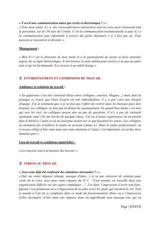 « Y a-t-il une communication autre que écrite et électronique ? » :
« Pour mon entité, il y a des visioconférences interactives tous les trois mois réunissant tout
le personnel, sur les 10 sites de l’entité. C’est la communication institutionnelle et puis il y a
la communication plus informelle à travers des petits déjeuners 2 à 3 fois par an. Tous
peuvent se rencontrer et discuter ».

Management :

« Mon N+1 est le directeur de mon entité et a la particularité de savoir se faire entendre
auprès de sa ligne hiérarchique. Il sait trouver le juste milieu pour arriver à ne pas accepter
tout ce qu’on lui demande. Il a recours à un subtil dosage ».


   ENVIRONNEMENT ET CONDITIONS DE TRAVAIL

Ambiance et relations de travail :

« En apparence c'est très convivial (bises entre collègues, sourires, blagues…) mais dans la
pratique je trouve que l'état d'esprit est très individualiste, il y a peu voire pas d'esprit
d'équipe. J’ai le sentiment que si je ne fais pas l’effort de rentrer dans les bureaux pour dire
bonjour, les collègues ne font pas la démarche spontanément. Et quand bien même c’est moi
qui vais les voir, les collègues posent peu ou pas de questions. Il n’y a pas de curiosité
spontanée sauf s’ils ont besoin de quelque chose. J’ai eu d’autres expériences où on portait
plus d’intérêt à l’autre et où on était plus ouvert sur ce que faisaient les autres. Les collègues
ne mettaient pas d’œillères le matin en arrivant comme ici. Dans le cadre professionnel, on
n’est pas obligé d’être amis mais une vraie attention à l’autre c’est important, on est des êtres
humains quoi ».

Lieu de travail et conditions matérielles :

« Les moyens sont à la hauteur des besoins ».


   STRESS AU TRAVAIL

« Avez-vous déjà été confronté des situations stressantes ? » :
« Oui, me sentir dépassé (charge, manque d'infos…) et ne pas entrevoir de solution pour
sortir de la crise, avec pour toute réponse du N+1 : "c'est normal, on travaille dans une
organisation difficile sur des sujets compliqués…". J’ai donc l’impression d’avoir tout faux.
Quand c’est permanent on a l’impression de ne plus avoir les pieds qui touchent le sol. Tout
le monde a l’air de se complaire dans ce mode de fonctionnement. Donc on a l’impression
d’être incompris, d’être dans une impasse donc on appréhende tout nouveau truc qui va

                                                                                 Page | XXXVII
 