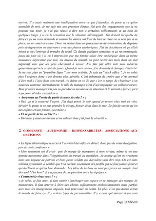 arriver. Il y avait vraiment une inadéquation entre ce que j'attendais du poste et ce qu'on
attendait de moi. Je me suis mis une pression dingue, j'ai pris des engagements que je ne
pouvais pas tenir, je n'ai pas réussi à dire non à certaines sollicitations et au bout de
quelques temps, j’ai eu la sensation que la situation m'échappait. On devient incapable de
faire ce qu’on vous demande et comme les autres ont l’air de bien le vivre on se sent pas à sa
place, on se remet en cause. Donc on rentre dans un processus de dévalorisation, de déprime
puis de dépression en alternance avec des phases euphoriques. J’ai eu des phases où ça allait
mieux et où j’arrivais à prendre du recul. Ca durait quelques semaines et ça recommençait,
jusqu’au jour où j’ai eu l’impression que ma femme allait être embarquée dans la même
mouvance dépressive que moi. Au niveau du travail, on peut rester des mois dans un état
dépressif sans que les gens cherchent à savoir. J’ai fini par aller voir mon médecin
généraliste qui m’a arrêté dix jours. Quand je suis revenu, j’ai demandé à changer d’activité.
Je ne suis plus en "première ligne " sur mon activité. Je suis en " back office ", je ne subis
plus l’urgence donc c’est devenu plus gérable. C’est inhumain de croire que c’est normal
d’être mal à l’aise dans son travail. Au début on se dit que c’est te temps de s'habituer à un
nouveau contexte. Normalement, le rôle du manager c’est d’accompagner ses collaborateurs.
Mon premier manager n'a pas su prendre la mesure de la situation et le suivant a fait ce qu'il
a pu pour m'aider à recadrer ».
« Avez-vous eu l’envie de partir à cause de cela ? » :
« Oui, ça m’a traversé l’esprit. J’ai déjà pensé le soir quand je rentre chez moi en vélo,
dévaler la pente et ne pas prendre le virage, foncer droit dans le mur. Le fait de savoir qu’on
des enfants et une femme, ça retient ».
« Et de partir de la société ? » :
« Oui mais j’avais un bureau et un salaire donc j’ai joué la sécurité ».


   CONFIANCE - AUTONOMIE - RESPONSABILITES - ASSOCIATIONS AUX
   DECISIONS

« La ligne hiérarchique a accès à l’essentiel des infos en direct, donc pas de vraie délégation,
pas de vraie confiance ».
« Mon sentiment est d’avoir peu de marge de manœuvre à mon niveau, même si on une
grande autonomie dans l’organisation du travail au quotidien.. Je trouve qu’on est vraiment
dans une logique de patrons et bons petits soldats qui déroulent sans dire stop. On est dans
schéma pyramidal. Il semble que l‘on recrute sciemment des profils qui ne font jamais front et
qui déclinent ce qu’on leur demande. Les idées de la base ne sont pas prises en compte, tout
descend "d'en haut". Il y a pas peu de coopération entre les équipes ».
« Comment le vivez-vous ? » :
« Je subis, je fais avec. Il faut savoir s’aménager son espace et se ménager des marges de
manœuvres. Il faut arriver à faire des choses suffisamment enthousiasmantes mais parfois
avec tous les changements imposés, tout peut voler en éclats. En plus, c’est pas donné à tout
le monde de faire ça. Il y a deux types de personnalités. Il y a ceux qui suivent et qui sont

                                                                               Page | XXXVIII
 