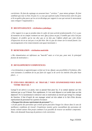 carriéristes. Ils font du copinage en assurant leurs " arrières " pour mieux grimper. Ils font
semblant que tout va bien. Et puis il y a ceux qui aspirent à plus d’interactions entre les gens
et là on galère plus parce qu’on est en décalage par rapport à ceux qui suivent le mouvement
sans critiquer l’organisation ».


   RECONNAISSANCE – rétribution symbolique

« Par rapport à ce que je produis dans le cadre de mon activité professionnelle, il n’y a pas
de moments où on compte vraiment sur moi. Que je fasse ou pas, il semble que cela n’ait pas
d’impact. Je préfère qu’on me dise que je ne fais pas l’affaire plutôt que cette forme
d’hypocrisie où on ne sait pas si on fait bien. On n’a pas de retour sur le travail fourni. Les
encouragements et les remerciements sont quasi inexistants »


   REMUNERATION – rétribution matérielle

« Ma rémunération est inférieure au "marché" mais ce n’est pas, pour moi, le principal
facteur de motivation ».


   DEVELOPPEMENT COMPETENCES

« Les formations et apprentissages se font sur le tas. Quant, aux possibilités d’évolution, elles
sont existantes à condition de ne pas faire de vague et de servir les intérêts d'un plus haut
placé… »


   ETES-VOUS HEUREUX AU TRAVAIL ? VOUS EPANOUISSEZ-VOUS DANS
   VOTRE TRAVAIL ?

Lorsqu’il est arrivé à ce poste, tout se passait bien pour lui, il se sentait épanoui car très
intéressé par ce qu’il faisait. Puis rapidement, il s’est senti dépassé et est tombé dans un état
dépressif. Il n’a recommencé à retrouver sens et motivation au travail que lorsqu’il a changé
de fonction. L’état d’esprit de son manager actuel est très aidant et le fait d’être devenu
représentant du personnel lui a permis d’avancer.
« Pourquoi être devenu représentant du personnel ? » :
« Je fais partie des personnes qui croient qu'on peut faire bouger les choses dans le sens de
meilleures conditions de travail. L'expérience montre qu'en rassemblant des personnes de
bonne volonté autour d'un projet commun il est possible de trouver un meilleur compromis.
Mais cela demande beaucoup de patience et de conviction»



                                                                                 Page | XXXIX
 