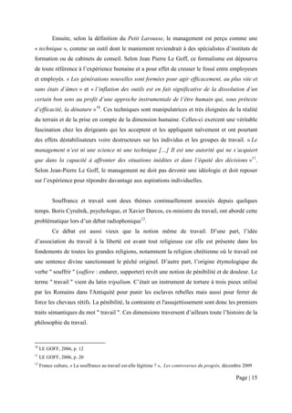 Ensuite, selon la définition du Petit Larousse, le management est perçu comme une
« technique », comme un outil dont le maniement reviendrait à des spécialistes d’instituts de
formation ou de cabinets de conseil. Selon Jean Pierre Le Goff, ce formalisme est dépourvu
de toute référence à l’expérience humaine et a pour effet de creuser le fossé entre employeurs
et employés. « Les générations nouvelles sont formées pour agir efficacement, au plus vite et
sans états d’âmes » et « l’inflation des outils est en fait significative de la dissolution d’un
certain bon sens au profit d’une approche instrumentale de l’être humain qui, sous prétexte
d’efficacité, la dénature »10. Ces techniques sont manipulatrices et très éloignées de la réalité
du terrain et de la prise en compte de la dimension humaine. Celles-ci exercent une véritable
fascination chez les dirigeants qui les acceptent et les appliquent naïvement et ont pourtant
des effets déstabilisateurs voire destructeurs sur les individus et les groupes de travail. « Le
management n’est ni une science ni une technique […] Il est une autorité qui ne s’acquiert
que dans la capacité à affronter des situations inédites et dans l’équité des décisions »11.
Selon Jean-Pierre Le Goff, le management ne doit pas devenir une idéologie et doit reposer
sur l’expérience pour répondre davantage aux aspirations individuelles.


           Souffrance et travail sont deux thèmes continuellement associés depuis quelques
temps. Boris Cyrulnik, psychologue, et Xavier Darcos, ex-ministre du travail, ont abordé cette
problématique lors d’un débat radiophonique12.
           Ce débat est aussi vieux que la notion même de travail. D’une part, l’idée
d’association du travail à la liberté est avant tout religieuse car elle est présente dans les
fondements de toutes les grandes religions, notamment la religion chrétienne où le travail est
une sentence divine sanctionnant le péché originel. D’autre part, l’origine étymologique du
verbe " souffrir " (suffere : endurer, supporter) revêt une notion de pénibilité et de douleur. Le
terme " travail " vient du latin tripalium. C’était un instrument de torture à trois pieux utilisé
par les Romains dans l'Antiquité pour punir les esclaves rebelles mais aussi pour ferrer de
force les chevaux rétifs. La pénibilité, la contrainte et l'assujettissement sont donc les premiers
traits sémantiques du mot " travail ". Ces dimensions traversent d’ailleurs toute l’histoire de la
philosophie du travail.



10
     LE GOFF, 2006, p. 12
11
     LE GOFF, 2006, p. 20
12
     France culture, « La souffrance au travail est-elle légitime ? », Les controverses du progrès, décembre 2009

                                                                                                        Page | 15
 