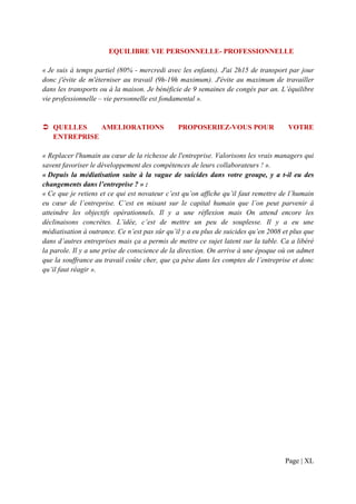 EQUILIBRE VIE PERSONNELLE- PROFESSIONNELLE

« Je suis à temps partiel (80% - mercredi avec les enfants). J'ai 2h15 de transport par jour
donc j'évite de m'éterniser au travail (9h-19h maximum). J'évite au maximum de travailler
dans les transports ou à la maison. Je bénéficie de 9 semaines de congés par an. L’équilibre
vie professionnelle – vie personnelle est fondamental ».


   QUELLES    AMELIORATIONS                    PROPOSERIEZ-VOUS POUR                  VOTRE
   ENTREPRISE

« Replacer l'humain au cœur de la richesse de l'entreprise. Valorisons les vrais managers qui
savent favoriser le développement des compétences de leurs collaborateurs ! ».
« Depuis la médiatisation suite à la vague de suicides dans votre groupe, y a t-il eu des
changements dans l’entreprise ? » :
« Ce que je retiens et ce qui est novateur c’est qu’on affiche qu’il faut remettre de l’humain
eu cœur de l’entreprise. C’est en misant sur le capital humain que l’on peut parvenir à
atteindre les objectifs opérationnels. Il y a une réflexion mais On attend encore les
déclinaisons concrètes. L’idée, c’est de mettre un peu de souplesse. Il y a eu une
médiatisation à outrance. Ce n’est pas sûr qu’il y a eu plus de suicides qu’en 2008 et plus que
dans d’autres entreprises mais ça a permis de mettre ce sujet latent sur la table. Ca a libéré
la parole. Il y a une prise de conscience de la direction. On arrive à une époque où on admet
que la souffrance au travail coûte cher, que ça pèse dans les comptes de l’entreprise et donc
qu’il faut réagir ».




                                                                                    Page | XL
 