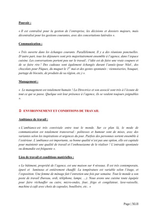 Pouvoir :

« Il est centralisé pour la gestion de l’entreprise, les décisions et dossiers majeurs, mais
décentralisé pour les gestions courantes, avec des concertations latérales ».

Communication :

« Très ouverte dans les échanges courants. Parallèlement, Il y a des réunions ponctuelles.
D’autre part, tous les déjeuners sont pris majoritairement ensemble à l’agence, dans l’espace
cuisine. Les conversations portent peu sur le travail ; l’idée est de faire une vraie coupure et
de se faire rire ! Des cadeaux sont également échangés durant l’année (pour Nöel , des
chocolats pour Pâques, du muguet le 1er mai et des gestes spontanés : viennoiseries, bouquet,
partage de biscuits, de produits de sa région, etc.) ».

Management :

« Le management est totalement humain ! La Directrice et son associé sont très à l’écoute de
tout ce qui se passe. Quelque soit leur présence à l’agence, ils se veulent toujours joignables
».


   ENVIRONNEMENT ET CONDITIONS DE TRAVAIL

Ambiance de travail :

« L’ambiance est très conviviale entre tout le monde. Sur ce plan là, le mode de
communication est totalement transversal : politesses et humour sont de mises, avec des
variantes selon les inspirations et urgences du jour. Parfois des personnes sortent ensemble à
l’extérieur. L’ambiance est importante, sa bonne qualité n’est pas une option, elle est capitale
pour maintenir une qualité de travail et l’enthousiasme de le réaliser ! L’entraide spontanée
ou demandée est fréquente ».

Lieu de travail et conditions matérielles :

« Le bâtiment, propriété de l’agence, est une maison sur 4 niveaux. Il est très contemporain,
épuré et lumineux et entièrement chauffé. La température est variable selon l’étage, et
l’exposition. Une femme de ménage fait l’entretien une fois par semaine. Tout le monde a son
poste de travail (bureau, ordi, téléphone, lampe, …). Nous avons une cuisine toute équipée
pour faire réchauffer ou cuire, micro-ondes, four, frigo et congélateur, lave-vaisselle,
machine à café avec choix de capsules, bouilloire, etc.. »




                                                                                    Page | XLII
 