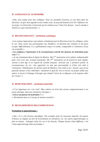 CONFIANCE ET AUTONOMIE

« Oui, tout comme pour mes collègues. Pour un ensemble d’actions, je suis libre dans les
décisions. Je gère mon agenda et mes rendez-vous. Je peux facilement avoir de l’influence sur
un projet. La hiérarchie n’intervient qu’en relation avec l’état d’un dossier : tout le monde a
intérêt à ce que tout fonctionne ! »


   RECONNAISSANCE – rétribution symbolique

« Les actions impactantes sont saluées verbalement par la Direction et/ou les collègues, selon
le cas. Nous avons une participation aux bénéfices, en fonction des résultats et du poste
occupé. Officiellement, il y a globalement respect et estime, comparable à l’ambiance d’une
vie en famille ».
« La confiance, l’autonomie et la reconnaissance sont-ils des facteurs de motivation pour
vous ? » :
« Je suis totalement dans la lignée de Maslow. Ma 1ère motivation est le salaire, indispensable
pour vivre avec une certaine autonomie. Ma 2nde motivation est de préserver mon emploi,
surtout à mon âge et en regard du système français. Associée aux 2 premiers points, la
reconnaissance de soi : être appréciée en tant que personnalité et d’être très utile à
l’entreprise. Globalement, (le dernier point de Maslow), être reliée à un « réseau » qui est un
puissant moteur à titre individuel : maintenir le goût de vivre à travers sa propre utilité aux
autres, à travers l’échange d’énergies qui stimule l’envie de se dépasser et de toujours aller
de l’avant ! ».


   REMUNERATION – rétribution matérielle

« C’est important car c’est vital ! Mon salaire est d’un bon niveau comparativement à un
poste classique, dans une entreprise classique ».
« Est-ce un facteur de motivation ? » :
« Absolument mais ce n’est pas le moteur essentiel »


   DEVELOPPEMENT DES COMPETENCES

Formation et apprentissages :

« Oui, s’il y a des besoins spécifiques. Par exemple, pour les nouveaux logiciels, les quotas
d’heures en anglais au titre de la formation en entreprise, etc. Les autres apprentissages se
font en interne : échanges selon les cas et les besoins. Chaque dossier étant différent, c’est
l’auto-apprentissage dans la pratique ».

                                                                                  Page | XLIV
 