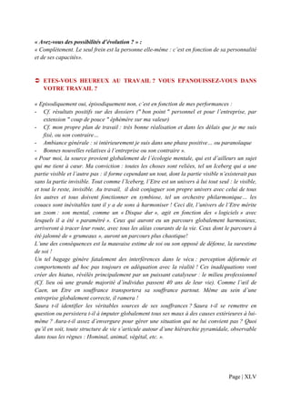 « Avez-vous des possibilités d’évolution ? » :
« Complètement. Le seul frein est la personne elle-même : c’est en fonction de sa personnalité
et de ses capacités».


   ETES-VOUS HEUREUX AU TRAVAIL ? VOUS EPANOUISSEZ-VOUS DANS
   VOTRE TRAVAIL ?

« Episodiquement oui, épisodiquement non, c’est en fonction de mes performances :
- Cf. résultats positifs sur des dossiers (" bon point " personnel et pour l’entreprise, par
    extension " coup de pouce " éphémère sur ma valeur)
- Cf. mon propre plan de travail : très bonne réalisation et dans les délais que je me suis
    fixé, ou son contraire…
- Ambiance générale : si intérieurement je suis dans une phase positive… ou paranoïaque
- Bonnes nouvelles relatives à l’entreprise ou son contraire ».
« Pour moi, la source provient globalement de l’écologie mentale, qui est d’ailleurs un sujet
qui me tient à cœur. Ma conviction : toutes les choses sont reliées, tel un Iceberg qui a une
partie visible et l’autre pas : il forme cependant un tout, dont la partie visible n’existerait pas
sans la partie invisible. Tout comme l’Iceberg, l’Etre est un univers à lui tout seul : le visible,
et tout le reste, invisible. Au travail, il doit conjuguer son propre univers avec celui de tous
les autres et tous doivent fonctionner en symbiose, tel un orchestre philarmonique… les
couacs sont inévitables tant il y a de sons à harmoniser ! Ceci dit, l’univers de l’Etre mérite
un zoom : son mental, comme un « Disque dur », agit en fonction des « logiciels » avec
lesquels il a été « paramétré ». Ceux qui auront eu un parcours globalement harmonieux,
arriveront à tracer leur route, avec tous les aléas courants de la vie. Ceux dont le parcours à
été jalonné de « grumeaux », auront un parcours plus chaotique!
L’une des conséquences est la mauvaise estime de soi ou son opposé de défense, la surestime
de soi !
Un tel bagage génère fatalement des interférences dans le vécu : perception déformée et
comportements ad hoc pas toujours en adéquation avec la réalité ! Ces inadéquations vont
créer des hiatus, révélés principalement par un puissant catalyseur : le milieu professionnel
(Cf. lieu où une grande majorité d’individus passent 40 ans de leur vie). Comme l’œil de
Caen, un Etre en souffrance transportera sa souffrance partout. Même au sein d’une
entreprise globalement correcte, il ramera !
Saura t-il identifier les véritables sources de ses souffrances ? Saura t-il se remettre en
question ou persistera t-il à imputer globalement tous ses maux à des causes extérieures à lui-
même ? Aura-t-il assez d’envergure pour gérer une situation qui ne lui convient pas ? Quoi
qu’il en soit, toute structure de vie s’articule autour d’une hiérarchie pyramidale, observable
dans tous les règnes : Hominal, animal, végétal, etc. ».




                                                                                      Page | XLV
 