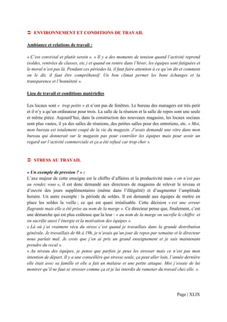 ENVIRONNEMENT ET CONDITIONS DE TRAVAIL

Ambiance et relations de travail :

« C’est convivial et plutôt serein ». « Il y a des moments de tension quand l’activité reprend
(soldes, rentrées de classes, etc.) et quand on rentre dans l’hiver, les équipes sont fatiguées et
le moral n’est pas là. Pendant ces périodes là, il faut faire attention à ce qu’on dit et comment
on le dit, il faut être compréhensif. Un bon climat permet les bons échanges et la
transparence et l’honnêteté ».

Lieu de travail et conditions matérielles

Les locaux sont « trop petits » et n’ont pas de fenêtres. Le bureau des managers est très petit
et il n’y a qu’un ordinateur pour trois. La salle de la réunion et la salle de repos sont une seule
et même pièce. Aujourd’hui, dans la construction des nouveaux magasins, les locaux sociaux
sont plus vastes, il ya des salles de réunions, des petites salles pour des entretiens, etc. « Moi,
mon bureau est totalement coupé de la vie du magasin. J’avais demandé une vitre dans mon
bureau qui donnerait sur le magasin pas pour contrôler les équipes mais pour avoir un
regard sur l’activité commerciale et ça a été refusé car trop cher ».


   STRESS AU TRAVAIL

« Un exemple de pression ? » :
L’axe majeur de cette enseigne est le chiffre d’affaires et la productivité mais « on n’est pas
au rendez vous », il est donc demandé aux directeurs de magasins de relever le niveau et
d’ouvrir des jours supplémentaires (même dans l’illégalité) et d’augmenter l’amplitude
horaire. Un autre exemple : la période de soldes. Il est demandé aux équipes de mettre en
place les soldes la veille ; ce qui est quasi irréalisable. Cette décision « est une erreur
flagrante mais elle a été prise au nom de la marge ». Ce directeur pense que, finalement, c’est
une démarche qui est plus coûteuse que la leur : « au nom de la marge on sacrifie le chiffre et
on sacrifie aussi l’énergie et la motivation des équipes ».
« Là où j’ai vraiment vécu du stress c’est quand je travaillais dans la grande distribution
générale. Je travaillais de 6h à 19h, je n’avais qu’un jour de repos par semaine et le directeur
nous parlait mal. Je crois que j’en ai prix un grand enseignement et je sais maintenant
prendre du recul ».
« Au niveau des équipes, je pense que parfois je peux les stresser mais ce n’est pas mon
intention de départ. Il y a une conseillère qui stresse seule, ça peut aller loin, l’année dernière
elle était avec sa famille et elle a fait un malaise et une petite attaque. Moi j’essaie de lui
montrer qu’il ne faut se stresser comme ça et je lui interdis de ramener du travail chez elle. ».




                                                                                     Page | XLIX
 