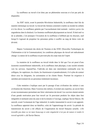 La souffrance au travail n’est donc pas un phénomène nouveau et n’est pas près de
disparaître.


        Au XIXe siècle, avant la première Révolution Industrielle, la souffrance était liée de
manière intrinsèque au travail. Le travail des femmes consistait à mettre au monde les enfants
et à les élever. La souffrance générée par l’accouchement était normale : indolore paries (tu
engendreras dans la douleur). Les hommes souffraient physiquement au travail. Il était mal vu
de se plaindre, c’est pourquoi l’évocation de la souffrance n’infiltrait pas les discours, sauf
lorsqu’il s’agissait de propulser les personnes prêtes à souffrir au rang de héros voire de
divinité.


        Depuis l’avènement des droits de l’homme et des NTIC (Nouvelles Technologies de
l’Information et de la Communication), les conditions physiques du travail ont radicalement
changé. La nature de la souffrance ne provient plus du corps mais de l’esprit


        La mutation de la souffrance au travail réside dans le fait que l’on est passé d’une
économie essentiellement industrielle, où la souffrance était physique, à une société orientée
vers les services. Aujourd’hui, l’individu est dans une interrelation continuelle avec les
collègues, les supérieurs, les clients, les fournisseurs et paradoxalement, il n’a plus de contact
direct avec les dirigeants, les actionnaires et les clients finaux. Pourtant les exigences à
satisfaire proviennent de ces personnes totalement inconnues.


        Cette mutation s’explique aussi par le passage d’une civilisation des métiers à une
civilisation des fonctions. Dans l’exercice des métiers, il existait une expertise, un savoir faire
et une reconnaissance permettant une forte valorisation du travail. Les ouvriers étaient animés
d’une grande motivation pour leur travail car ils pouvaient produire les objets dans leur
intégralité et mettaient ainsi du cœur et de la minutie à l’ouvrage, explique Xavier Darcos. De
surcroît, avant l’avènement de l’âge industriel, le maître transmettait le savoir à son apprenti.
La souffrance apportait donc un bénéfice, celui de l’apprentissage du savoir. La période de
transmission du savoir a été effacée de l’organisation du travail française actuelle. « On
travaille peu dans sa vie mais beaucoup et cette singularité n’est pas de nature à rendre le
travail agréable », dit Xavier Darcos.



                                                                                         Page | 16
 