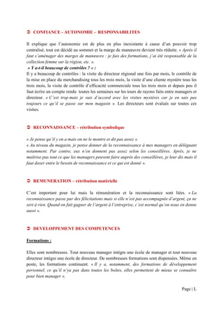 CONFIANCE - AUTONOMIE - RESPONSABILITES

Il explique que l’autonomie est de plus en plus inexistante à cause d’un pouvoir trop
centralisé, tout est décidé au sommet et la marge de manœuvre devient très réduite. « Après il
faut s’aménager des marges de manœuvre : je fais des formations, j’ai été responsable de la
collection femme sur la région, etc. ».
 « Y a-t-il beaucoup de contrôles ? » :
Il y a beaucoup de contrôles : la visite du directeur régional une fois par mois, le contrôle de
la mise en place du merchandising tous les trois mois, la visite d’une cliente mystère tous les
trois mois, la visite de contrôle d’efficacité commerciale tous les trois mois et depuis peu il
faut écrire un compte rendu toutes les semaines sur les tours de rayons faits entre managers et
directeur. « C’est trop mais je suis d’accord avec les visites mystères car je en sais pas
toujours ce qu’il se passe sur mon magasin ». Les directeurs sont évalués sur toutes ces
visites.


   RECONNAISSANCE – rétribution symbolique

« Je pense qu’il y en a mais on ne le montre et dit pas assez ».
« Au niveau du magasin, je pense donner de la reconnaissance à mes managers en déléguant
notamment. Par contre, eux n’en donnent pas assez selon les conseillères. Après, je ne
maîtrise pas tout ce que les managers peuvent faire auprès des conseillères, je leur dis mais il
faut doser entre le besoin de reconnaissance et ce qui est donné ».


   REMUNERATION – rétribution matérielle

C’est important pour lui mais la rémunération et la reconnaissance sont liées. « La
reconnaissance passe par des félicitations mais si elle n’est pas accompagnée d’argent, ça ne
sert à rien. Quand on fait gagner de l’argent à l’entreprise, c’est normal qu’on nous en donne
aussi ».


   DEVELOPPEMENT DES COMPETENCES

Formations :

Elles sont nombreuses. Tout nouveau manager intègre une école de manager et tout nouveau
directeur intègre une école de directeur. De nombreuses formations sont dispensées. Même en
poste, les formations continuent. « Il y a, notamment, des formations de développement
personnel, ce qu’il n’ya pas dans toutes les boîtes, elles permettent de mieux se connaître
pour bien manager ».

                                                                                       Page | L
 