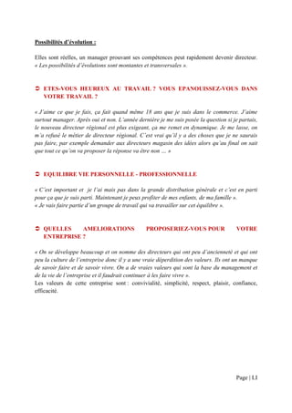 Possibilités d’évolution :

Elles sont réelles, un manager prouvant ses compétences peut rapidement devenir directeur.
« Les possibilités d’évolutions sont montantes et transversales ».


   ETES-VOUS HEUREUX AU TRAVAIL ? VOUS EPANOUISSEZ-VOUS DANS
   VOTRE TRAVAIL ?

« J’aime ce que je fais, ça fait quand même 18 ans que je suis dans le commerce. J’aime
surtout manager. Après oui et non. L’année dernière je me suis posée la question si je partais,
le nouveau directeur régional est plus exigeant, ça me remet en dynamique. Je me lasse, on
m’a refusé le métier de directeur régional. C’est vrai qu’il y a des choses que je ne saurais
pas faire, par exemple demander aux directeurs magasin des idées alors qu’au final on sait
que tout ce qu’on va proposer la réponse va être non … »


   EQUILIBRE VIE PERSONNELLE - PROFESSIONNELLE

« C’est important et je l’ai mais pas dans la grande distribution générale et c’est en parti
pour ça que je suis parti. Maintenant je peux profiter de mes enfants, de ma famille ».
« Je vais faire partie d’un groupe de travail qui va travailler sur cet équilibre ».


   QUELLES    AMELIORATIONS                    PROPOSERIEZ-VOUS POUR                  VOTRE
   ENTREPRISE ?

« On se développe beaucoup et on nomme des directeurs qui ont peu d’ancienneté et qui ont
peu la culture de l’entreprise donc il y a une vraie déperdition des valeurs. Ils ont un manque
de savoir faire et de savoir vivre. On a de vraies valeurs qui sont la base du management et
de la vie de l’entreprise et il faudrait continuer à les faire vivre ».
Les valeurs de cette entreprise sont : convivialité, simplicité, respect, plaisir, confiance,
efficacité.




                                                                                     Page | LI
 