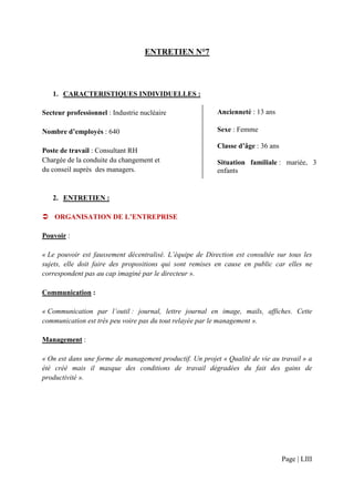 ENTRETIEN N°7



   1. CARACTERISTIQUES INDIVIDUELLES :

Secteur professionnel : Industrie nucléaire               Ancienneté : 13 ans

Nombre d’employés : 640                                   Sexe : Femme

                                                          Classe d’âge : 36 ans
Poste de travail : Consultant RH
Chargée de la conduite du changement et                   Situation familiale : mariée, 3
du conseil auprès des managers.                           enfants


   2. ENTRETIEN :

    ORGANISATION DE L’ENTREPRISE

Pouvoir :

« Le pouvoir est faussement décentralisé. L’équipe de Direction est consultée sur tous les
sujets, elle doit faire des propositions qui sont remises en cause en public car elles ne
correspondent pas au cap imaginé par le directeur ».

Communication :

« Communication par l’outil : journal, lettre journal en image, mails, affiches. Cette
communication est très peu voire pas du tout relayée par le management ».

Management :

« On est dans une forme de management productif. Un projet « Qualité de vie au travail » a
été créé mais il masque des conditions de travail dégradées du fait des gains de
productivité ».




                                                                                  Page | LIII
 