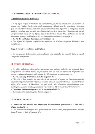 ENVIRONNEMENT ET CONDITIONS DE TRAVAIL

Ambiance et relations de travail :

« Il n’y a pas ou peu de relations. La hiérarchie ne fait pas de terrain dans les endroits « à
risque » tel l’atelier. La direction ne dit pas bonjour. Globalement les salariés ne réagissent
pas, ils aiment leur travail, sont fiers de leur entreprise mais déplorent le manque de moyen
qui leur est alloué pour parvenir aux objectifs fixés par leur hiérarchie. L’ambiance de travail
est primordiale mais elle ne dépend pas de la direction ni des RH, l’ambiance de travail
dépend du manager de l’équipe et des personnes qui constituent cette équipe ».
« Y a-t-il des solidarités, du soutien entre collègues » :
« Tout dépend des équipes, en général oui surtout en cas d’aléa technique ou d’absences non
remplacées ».

Lieu de travail et conditions matérielles :

« Les moyens mis à disposition sont insuffisants pour atteindre les objectifs fixés, le travail
"empêché" se répand ».


   STRESS AU TRAVAIL

« Les aléas techniques où les mêmes personnes sont toujours sollicitées en raison de leurs
compétences, les arrêts d’unité de production tous les étés les empêchant de prendre des
vacances, des astreintes très sollicitantes, des décisions non accompagnées… ».
« Y a t-il beaucoup de pression, de fortes exigences ? » :
« OUI. Un, il faut produire en toute sûreté, ne pas avoir d’impact sur l’environnement et
respecter en permanence les règles de conduite et deux, il faut produire de l’électricité pour
éviter d’en acheter à l’extérieur, ce qui serait très pénalisant financièrement pour
l’entreprise. 1 jour d’arrêt de production = 1,5 millions d’€ en moins pour l ‘entreprise ».
« Ce stress a t-il des conséquences sur la santé des salariés ? » :
« Burn out, arrêts maladies, prise d’anxiolytiques ».


   SENS DU TRAVAIL

« Donne-t–on aux salariés une impression de contribution personnelle ? D’être utile ?
D’être impliqué ? » :
« Cela dépend des managers mais globalement on assiste à une perte grandissante du sens
faute de temps et faute d’exemplarité »




                                                                                     Page | LIV
 