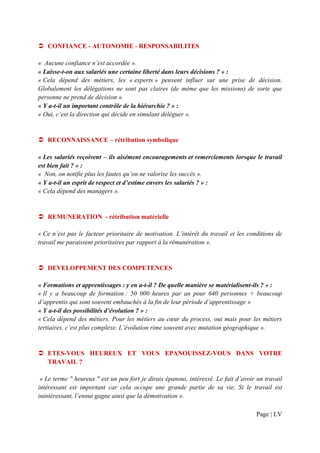 CONFIANCE - AUTONOMIE - RESPONSABILITES

« Aucune confiance n’est accordée ».
« Laisse-t-on aux salariés une certaine liberté dans leurs décisions ? » :
« Cela dépend des métiers, les « experts » peuvent influer sur une prise de décision.
Globalement les délégations ne sont pas claires (de même que les missions) de sorte que
personne ne prend de décision ».
« Y a-t-il un important contrôle de la hiérarchie ? » :
« Oui, c’est la direction qui décide en simulant déléguer ».


   RECONNAISSANCE – rétribution symbolique

« Les salariés reçoivent – ils aisément encouragements et remerciements lorsque le travail
est bien fait ? » :
« Non, on notifie plus les fautes qu’on ne valorise les succès ».
« Y a-t-il un esprit de respect et d’estime envers les salariés ? » :
« Cela dépend des managers ».


   REMUNERATION - rétribution matérielle

« Ce n’est pas le facteur prioritaire de motivation. L’intérêt du travail et les conditions de
travail me paraissent prioritaires par rapport à la rémunération ».


   DEVELOPPEMENT DES COMPETENCES

« Formations et apprentissages : y en a-t-il ? De quelle manière se matérialisent-ils ? » :
« Il y a beaucoup de formation : 50 000 heures par an pour 640 personnes + beaucoup
d’apprentis qui sont souvent embauchés à la fin de leur période d’apprentissage »
« Y a-t-il des possibilités d’évolution ? » :
« Cela dépend des métiers. Pour les métiers au cœur du process, oui mais pour les métiers
tertiaires, c’est plus complexe. L’évolution rime souvent avec mutation géographique ».


   ETES-VOUS HEUREUX ET VOUS EPANOUISSEZ-VOUS DANS VOTRE
   TRAVAIL ?

 « Le terme " heureux " est un peu fort je dirais épanoui, intéressé. Le fait d’avoir un travail
intéressant est important car cela occupe une grande partie de sa vie. Si le travail est
inintéressant, l’ennui gagne ainsi que la démotivation ».

                                                                                     Page | LV
 