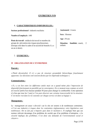 ENTRETIEN N°8



   1. CARACTERISTIQUES INDIVIDUELLES :

Secteur professionnel : industrie nucléaire                     Ancienneté : 6 mois

                                                                Sexe : Homme
Nombre d’employés : 640
                                                                Age : 58 ans
Poste de travail : médecin du travail et membre du
groupe de prévention des risques psychosociaux.                 Situation      familiale : marié,   2
(Groupe créé dans le cadre d’un accord de branche il y a        enfants
un an et demi).


   2. ENTRETIEN :


    ORGANISATION DE L’ENTREPRISE

Pouvoir :

« Plutôt décentralisé. Il n’y a pas de structure pyramidale hiérarchique franchement
apparente. Les décisions sont souvent dictées par les impératifs techniques ».

Communication :

« Il y a un lien entre les différentes unités mais on a quand même plus l’impression de
dispositifs fonctionnant en parallèle qu’en convergence. En ce moment nous sommes en arrêt
de tranche [arrêt d’un réacteur pendant 50 jours pour changer le combustible. Cette opération
n’a lieu que tous les 3 ans] et l’on peut observer une certaine transversalité de la structure.
C’est moins vrai dans la vie courante car chaque service est dans sa logique ».

Management :

Le management est assez « directif » car le site est soumis à de nombreuses contraintes.
« C’est une industrie à risques donc les contraintes règlementaires voire législatives sont
nombreuses. On ne fait pas n’importe quoi dans le nucléaire ». Il explique bien que ces
normes relèvent davantage d’un problème de société que d’un problème d’entreprise. « La
sécurité implique des problèmes. C’est donc une demande de l’environnement social et
citoyen ».
                                                                                    Page | LVII
 