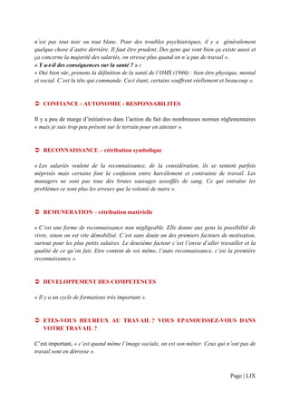 n’est pas tout noir ou tout blanc. Pour des troubles psychiatriques, il y a généralement
quelque chose d’autre derrière. Il faut être prudent. Des gens qui vont bien ça existe aussi et
ça concerne la majorité des salariés, on stresse plus quand on n’a pas de travail ».
« Y a-t-il des conséquences sur la santé ? » :
« Oui bien sûr, prenons la définition de la santé de l’OMS (1946) : bien être physique, mental
et social. C’est la tête qui commande. Ceci étant, certains souffrent réellement et beaucoup ».


   CONFIANCE - AUTONOMIE - RESPONSABILITES

Il y a peu de marge d’initiatives dans l’action du fait des nombreuses normes règlementaires
« mais je suis trop peu présent sur le terrain pour en attester ».


   RECONNAISSANCE – rétribution symbolique

« Les salariés veulent de la reconnaissance, de la considération, ils se sentent parfois
méprisés mais certains font la confusion entre harcèlement et contrainte de travail. Les
managers ne sont pas tous des brutes sauvages assoiffés de sang. Ce qui entraîne les
problèmes ce sont plus les erreurs que la volonté de nuire ».


   REMUNERATION – rétribution matérielle

« C’est une forme de reconnaissance non négligeable. Elle donne aux gens la possibilité de
vivre, sinon on est vite démobilisé. C’est sans doute un des premiers facteurs de motivation,
surtout pour les plus petits salaires. Le deuxième facteur c’est l’envie d’aller travailler et la
qualité de ce qu’on fait. Etre content de soi même, l’auto reconnaissance, c’est la première
reconnaissance ».


   DEVELOPPEMENT DES COMPETENCES

« Il y a un cycle de formations très important ».


   ETES-VOUS HEUREUX AU TRAVAIL ? VOUS EPANOUISSEZ-VOUS DANS
   VOTRE TRAVAIL ?

C’est important, « c’est quand même l’image sociale, on est son métier. Ceux qui n’ont pas de
travail sont en détresse ».



                                                                                     Page | LIX
 