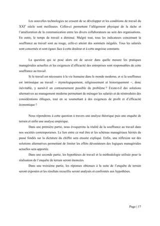 Les nouvelles technologies ne cessent de se développer et les conditions de travail du
XXIe siècle sont meilleures. Celles-ci permettent l’allègement physique de la tâche et
l’amélioration de la communication entre les divers collaborateurs au sein des organisations.
En outre, le temps de travail a diminué. Malgré tout, tous les indicateurs concernant la
souffrance au travail sont au rouge, celle-ci atteint des sommets inégalés. Tous les salariés
sont concernés et sont égaux face à cette douleur et à cette angoisse constante.


       La question qui se pose alors est de savoir dans quelle mesure les pratiques
managériales actuelles et les exigences d’efficacité des entreprises sont responsables de cette
souffrance au travail.
       Si le travail est nécessaire à la vie humaine dans le monde moderne, et si la souffrance
est intrinsèque au travail − étymologiquement, religieusement et historiquement −, donc
inévitable, y aurait-il un contournement possible du problème ? Existe-t-il des solutions
alternatives au management moderne permettant de ménager les salariés et de réintroduire des
considérations éthiques, tout en se soumettant à des exigences de profit et d’efficacité
économique ?


       Nous répondrons à cette question à travers une analyse théorique puis une enquête de
terrain et enfin une analyse empirique.
       Dans une première partie, nous évoquerons la réalité de la souffrance au travail dans
nos sociétés contemporaines. Le lien entre ce mal être et les schémas managériaux hérités du
passé fondés sur la dictature du chiffre sera ensuite expliqué. Enfin, une réflexion sur des
solutions alternatives permettant de limiter les effets dévastateurs des logiques managériales
actuelles sera apportée.
       Dans une seconde partie, les hypothèses de travail et la méthodologie utilisée pour la
réalisation de l’enquête de terrain seront énoncées.
       Dans une troisième partie, les réponses obtenues à la suite de l’enquête de terrain
seront exposées et les résultats recueillis seront analysés et confrontés aux hypothèses.




                                                                                        Page | 17
 