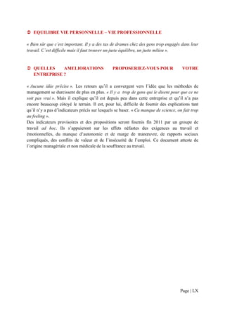 EQUILIBRE VIE PERSONNELLE – VIE PROFESSIONNELLE

« Bien sûr que c’est important. Il y a des tas de drames chez des gens trop engagés dans leur
travail. C’est difficile mais il faut trouver un juste équilibre, un juste milieu ».


   QUELLES    AMELIORATIONS                     PROPOSERIEZ-VOUS POUR                 VOTRE
   ENTREPRISE ?

« Aucune idée précise ». Les retours qu’il a convergent vers l’idée que les méthodes de
management se durcissent de plus en plus. « Il y a trop de gens qui le disent pour que ce ne
soit pas vrai ». Mais il explique qu’il est depuis peu dans cette entreprise et qu’il n’a pas
encore beaucoup côtoyé le terrain. Il est, pour lui, difficile de fournir des explications tant
qu’il n’y a pas d’indicateurs précis sur lesquels se baser. « Ca manque de science, on fait trop
au feeling ».
Des indicateurs provisoires et des propositions seront fournis fin 2011 par un groupe de
travail ad hoc. Ils s’appuieront sur les effets néfastes des exigences au travail et
émotionnelles, du manque d’autonomie et de marge de manœuvre, de rapports sociaux
compliqués, des conflits de valeur et de l’insécurité de l’emploi. Ce document atteste de
l’origine managériale et non médicale de la souffrance au travail.




                                                                                     Page | LX
 