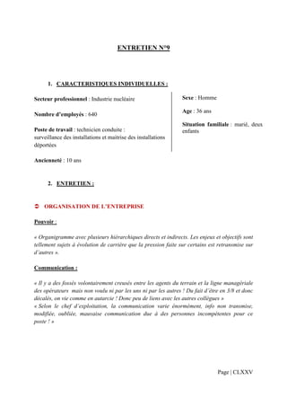ENTRETIEN N°9




      1. CARACTERISTIQUES INDIVIDUELLES :

Secteur professionnel : Industrie nucléaire                     Sexe : Homme

                                                                Age : 36 ans
Nombre d’employés : 640
                                                                Situation familiale : marié, deux
Poste de travail : technicien conduite :                        enfants
surveillance des installations et maitrise des installations
déportées

Ancienneté : 10 ans


      2. ENTRETIEN :


    ORGANISATION DE L’ENTREPRISE

Pouvoir :

« Organigramme avec plusieurs hiérarchiques directs et indirects. Les enjeux et objectifs sont
tellement sujets à évolution de carrière que la pression faite sur certains est retransmise sur
d’autres ».

Communication :

« Il y a des fossés volontairement creusés entre les agents du terrain et la ligne managériale
des opérateurs mais non voulu ni par les uns ni par les autres ! Du fait d’être en 3/8 et donc
décalés, on vie comme en autarcie ! Donc peu de liens avec les autres collègues »
« Selon le chef d’exploitation, la communication varie énormément, info non transmise,
modifiée, oubliée, mauvaise communication due à des personnes incompétentes pour ce
poste ! »




                                                                               Page | CLXXV
 
