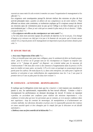 souvent en cause mais là cela revient à remettre en cause l’organisation le management et les
effectifs !! ».
Les exigences sont conséquentes puisqu’ils doivent réaliser des missions en plus de leur
activité principale mais « parfois en dehors de nos compétences ou de notre métier ». Pour
affronter au mieux cette contrainte, ce technicien explique qu’il a toujours essayé de choisir
ses missions (peu de volontaires) pour ne pas qu’on l’oblige à en faire d’autres qui ne lui
conviendraient pas ! « Donc je suis celui qui en cumule le plus mais je les ai choisies ! Enfin,
j’ai pas le choix !! »
 « Ces exigences ont-elles eu des conséquences sur votre santé ? » :
« J’ai vécu dans mon ancienne équipe des périodes de déprime et j’ai vu un psy. J’ai changé
d’équipe et je retrouve un chef qui n’est pas à la hauteur de son poste, qui n’écoute aucun
conseil. Il y a trop de postes où le management est important et peu de personnes douées pour
cela ! »


   SENS DU TRAVAIL

« Avez-vous l’impression d’être utile ? » :
« Non, je travaille pour moi, pour mes collègues, pour le sentiment de faire un boulot propre,
sinon pour le service ou le groupe non car les récompenses et l’argent va toujours aux
mêmes et le " foutage de gueule" est flagrant : on n’atteint même pas la moyenne de
l’intéressement !! On nous fait croire à des annonces d’augmentation dans la presse à 4,5%
mais la réalité est toute autre, on touche 1,2% et le reste est partagé en avancement (grosse
partie pour les cadres). De toute façon il y a, dans cette entreprise, un cadre pour 2 agents de
maitrise et exécution et une redistribution des augmentations tous les 1 ou 2 ans pour le
premier tiers et 5 ans ou plus pour les deux tiers restant ! »


   CONFIANCE – AUTONOMIE – RESPONSABILITES

Il explique que la délégation existe mais que les « lauriers » vont toujours aux encadrant et
jamais à, eux, les opérationnels, responsables du bon travail effectué. Certains « chefs »
récompensent les performances en donnant davantage de travail. Il ironise en rajoutant
« pardon, en accordant une confiance pour réaliser des missions importantes ». « La
confiance n’existe plus qu’avec les personnes que je connais, je n’ai aucune confiance dans
mes supérieurs : trop de constats de mensonges, de manipulation et d’acharnement sur
certains individu. Les décisions discutées et prises avec le responsable peuvent être remises
en cause aussitôt après et être changées par le simple fait que le directeur en ait décidé
autrement ».
« Subissez-vous un fort contrôle de la hiérarchie ? » :




                                                                              Page | CLXXVII
 