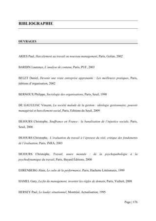 BIBLIOGRAPHIE



OUVRAGES



ARIES Paul, Harcèlement au travail ou nouveau management, Paris, Golias, 2002


BARDIN Laurence, L’analyse de contenu, Paris, PUF, 2003


BELET Daniel, Devenir une vraie entreprise apprenante : Les meilleures pratiques, Paris,
éditions d’organisation, 2002


BERNOUX Philippe, Sociologie des organisations, Paris, Seuil, 1990


DE GAULEJAC Vincent, La société malade de la gestion : idéologie gestionnaire, pouvoir
managérial et harcèlement social, Paris, Editions du Seuil, 2009


DEJOURS Christophe, Souffrance en France : la banalisation de l’injustice sociale, Paris,
Seuil, 2006


DEJOURS Christophe, L’évaluation du travail à l’épreuve du réel, critique des fondements
de l’évaluation, Paris, INRA, 2003


DEJOURS Christophe, Travail, usure mentale : de la psychopathologie à la
psychodynamique du travail, Paris, Bayard Éditions, 2000


EHRENBERG Alain, Le culte de la performance, Paris, Hachette Littératures, 1999


HAMEL Gary, La fin du management, inventer les règles de demain, Paris, Vuibert, 2008


HERSEY Paul, Le leader situationnel, Montréal, Actualisation, 1995


                                                                                  Page | 176
 