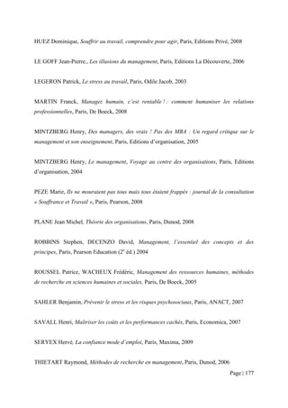 HUEZ Dominique, Souffrir au travail, comprendre pour agir, Paris, Editions Privé, 2008


LE GOFF Jean-Pierre., Les illusions du management, Paris, Editions La Découverte, 2006


LEGERON Patrick, Le stress au travail, Paris, Odile Jacob, 2003


MARTIN Franck, Managez humain, c’est rentable ! : comment humaniser les relations
professionnelles, Paris, De Boeck, 2008


MINTZBERG Henry, Des managers, des vrais ! Pas des MBA : Un regard critique sur le
management et son enseignement, Paris, Editions d’organisation, 2005


MINTZBERG Henry, Le management, Voyage au centre des organisations, Paris, Editions
d’organisation, 2004


PEZE Marie, Ils ne mouraient pas tous mais tous étaient frappés : journal de la consultation
« Souffrance et Travail », Paris, Pearson, 2008


PLANE Jean Michel, Théorie des organisations, Paris, Dunod, 2008


ROBBINS Stephen, DECENZO David, Management, l’essentiel des concepts et des
principes, Paris, Pearson Education (2e éd.) 2004


ROUSSEL Patrice, WACHEUX Frédéric, Management des ressources humaines, méthodes
de recherche en sciences humaines et sociales, Paris, De Boeck, 2005


SAHLER Benjamin, Prévenir le stress et les risques psychosociaux, Paris, ANACT, 2007


SAVALL Henri, Maîtriser les coûts et les performances cachés, Paris, Economica, 2007


SERYEX Hervé, La confiance mode d’emploi, Paris, Maxima, 2009


THIETART Raymond, Méthodes de recherche en management, Paris, Dunod, 2006
                                                                                 Page | 177
 