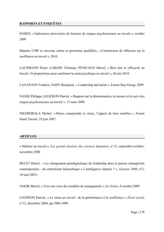 RAPPORTS ET ENQUÊTES


DARES, « Indicateurs provisoires de facteurs de risques psychosociaux au travail », octobre
2009


Députés UMP et nouveau centre et personnes qualifiées, « Commission de réflexion sur la
souffrance au travail », 2010


LACHMANN Henri, LAROSE Christian, PENICAUD Muriel, « Bien être et efficacité au
travail, 10 propositions pour améliorer la santé psychique au travail », février 2010


LAVANANT Frederic, SADY Benjamin, « Leadership and talent », Forum Hay Group, 2009


NASSE Philippe, LEGERON Patrick, « Rapport sur la détermination, la mesure et le suivi des
risques psychosociaux au travail », 12 mars 2008


NIEZBORALA Michel, « Mieux comprendre le stress, l’apport de trois modèles », Forum
Santé Travail, 19 juin 2007




ARTICLES


« Malaise au travail », Les grands dossiers des sciences humaines, n°12, septembre-octobre-
novembre 2008


BELET Daniel, « Le changement paradigmatique du leadership dans la pensée managériale
contemporaine : du centralisme hiérarchique a l’intelligence répartie ? », Gestion 2000, n°2,
10 mai 2007)


JASOR Muriel, « Vers une crise des modèles de management », les Echos, 8 octobre 2009


LEGERON Patrick, « Le stress au travail : de la performance à la souffrance », Droit social,
n°12, décembre 2004, pp.1086-1090

                                                                                        Page | 178
 