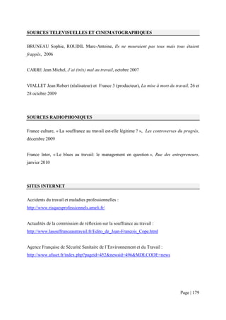 SOURCES TELEVISUELLES ET CINEMATOGRAPHIQUES


BRUNEAU Sophie, ROUDIL Marc-Antoine, Ils ne mouraient pas tous mais tous étaient
frappés, 2006


CARRE Jean Michel, J’ai (très) mal au travail, octobre 2007


VIALLET Jean Robert (réalisateur) et France 3 (producteur), La mise à mort du travail, 26 et
28 octobre 2009




SOURCES RADIOPHONIQUES


France culture, « La souffrance au travail est-elle légitime ? », Les controverses du progrès,
décembre 2009


France Inter, « Le blues au travail: le management en question », Rue des entrepreneurs,
janvier 2010




SITES INTERNET


Accidents du travail et maladies professionnelles :
http://www.risquesprofessionnels.ameli.fr/


Actualités de la commission de réflexion sur la souffrance au travail :
http://www.lasouffranceautravail.fr/Edito_de_Jean-Francois_Cope.html


Agence Française de Sécurité Sanitaire de l’Environnement et du Travail :
http://www.afsset.fr/index.php?pageid=452&newsid=496&MDLCODE=news




                                                                                   Page | 179
 