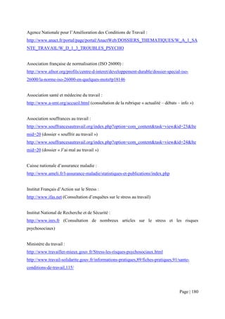 Agence Nationale pour l’Amélioration des Conditions de Travail :
http://www.anact.fr/portal/page/portal/AnactWeb/DOSSIERS_THEMATIQUES/W_A_1_SA
NTE_TRAVAIL/W_D_1_3_TROUBLES_PSYCHO


Association française de normalisation (ISO 26000) :
http://www.afnor.org/profils/centre-d-interet/developpement-durable/dossier-special-iso-
26000/la-norme-iso-26000-en-quelques-mots#p18146


Association santé et médecine du travail :
http://www.a-smt.org/accueil.html (consultation de la rubrique « actualité – débats – info »)


Association souffrances au travail :
http://www.souffrancesautravail.org/index.php?option=com_content&task=view&id=23&Ite
mid=20 (dossier « souffrir au travail »)
http://www.souffrancesautravail.org/index.php?option=com_content&task=view&id=24&Ite
mid=20 (dossier « J’ai mal au travail »)


Caisse nationale d’assurance maladie :
http://www.ameli.fr/l-assurance-maladie/statistiques-et-publications/index.php


Institut Français d’Action sur le Stress :
http://www.ifas.net (Consultation d’enquêtes sur le stress au travail)


Institut National de Recherche et de Sécurité :
http://www.inrs.fr (Consultation de nombreux articles sur le stress et les risques
psychosociaux)


Ministère du travail :
http://www.travailler-mieux.gouv.fr/Stress-les-risques-psychosociaux.html
http://www.travail-solidarite.gouv.fr/informations-pratiques,89/fiches-pratiques,91/sante-
conditions-de-travail,115/




                                                                                     Page | 180
 